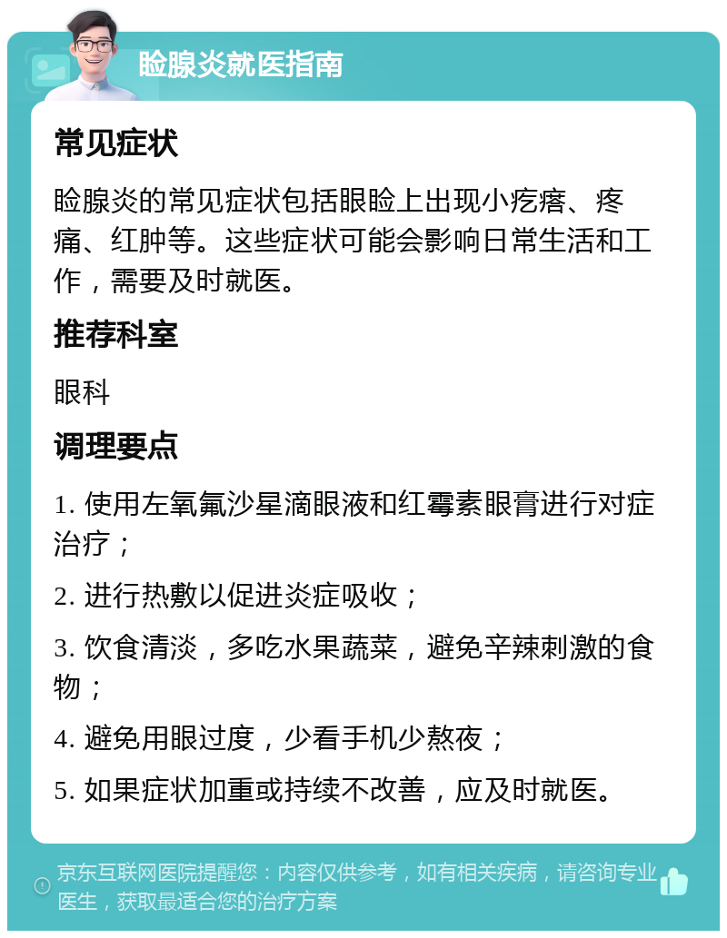 睑腺炎就医指南 常见症状 睑腺炎的常见症状包括眼睑上出现小疙瘩、疼痛、红肿等。这些症状可能会影响日常生活和工作，需要及时就医。 推荐科室 眼科 调理要点 1. 使用左氧氟沙星滴眼液和红霉素眼膏进行对症治疗； 2. 进行热敷以促进炎症吸收； 3. 饮食清淡，多吃水果蔬菜，避免辛辣刺激的食物； 4. 避免用眼过度，少看手机少熬夜； 5. 如果症状加重或持续不改善，应及时就医。