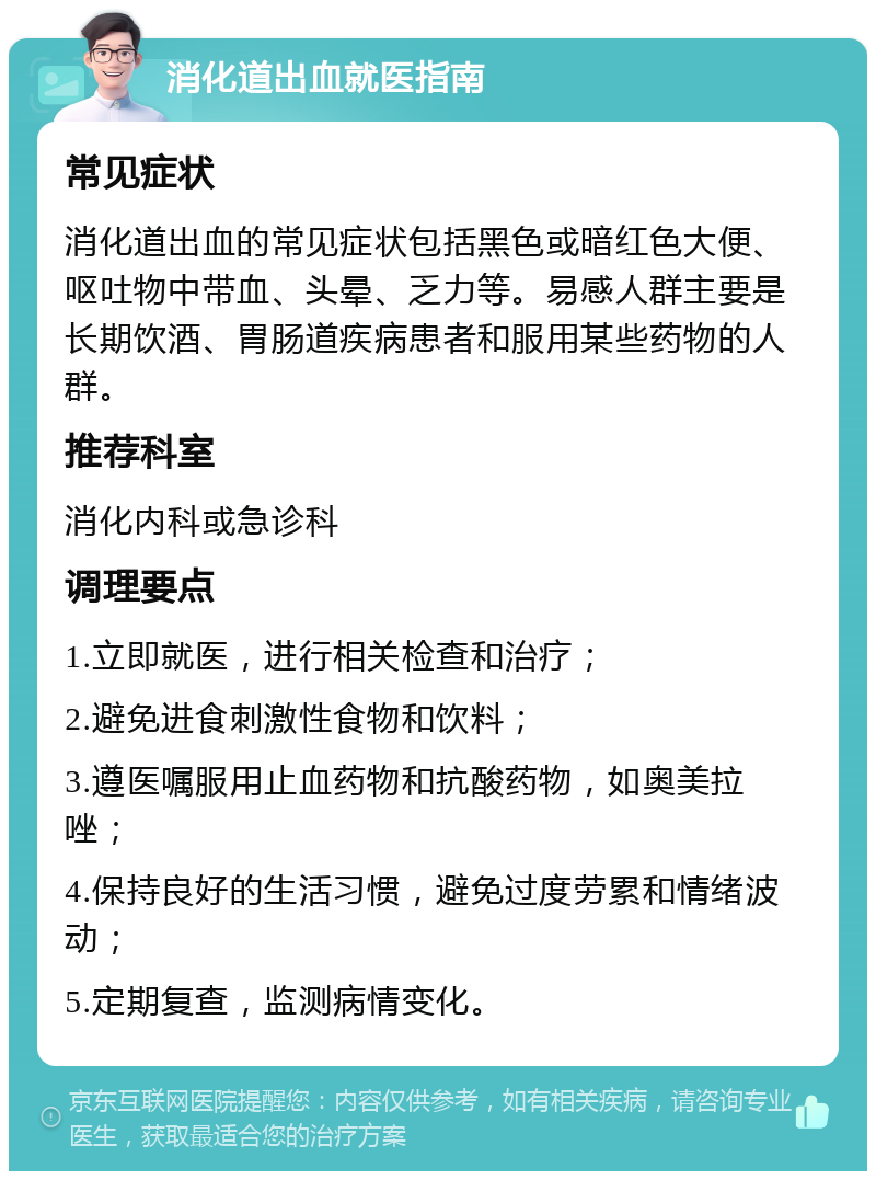 消化道出血就医指南 常见症状 消化道出血的常见症状包括黑色或暗红色大便、呕吐物中带血、头晕、乏力等。易感人群主要是长期饮酒、胃肠道疾病患者和服用某些药物的人群。 推荐科室 消化内科或急诊科 调理要点 1.立即就医，进行相关检查和治疗； 2.避免进食刺激性食物和饮料； 3.遵医嘱服用止血药物和抗酸药物，如奥美拉唑； 4.保持良好的生活习惯，避免过度劳累和情绪波动； 5.定期复查，监测病情变化。