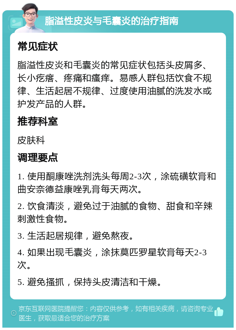 脂溢性皮炎与毛囊炎的治疗指南 常见症状 脂溢性皮炎和毛囊炎的常见症状包括头皮屑多、长小疙瘩、疼痛和瘙痒。易感人群包括饮食不规律、生活起居不规律、过度使用油腻的洗发水或护发产品的人群。 推荐科室 皮肤科 调理要点 1. 使用酮康唑洗剂洗头每周2-3次，涂硫磺软膏和曲安奈德益康唑乳膏每天两次。 2. 饮食清淡，避免过于油腻的食物、甜食和辛辣刺激性食物。 3. 生活起居规律，避免熬夜。 4. 如果出现毛囊炎，涂抹莫匹罗星软膏每天2-3次。 5. 避免搔抓，保持头皮清洁和干燥。