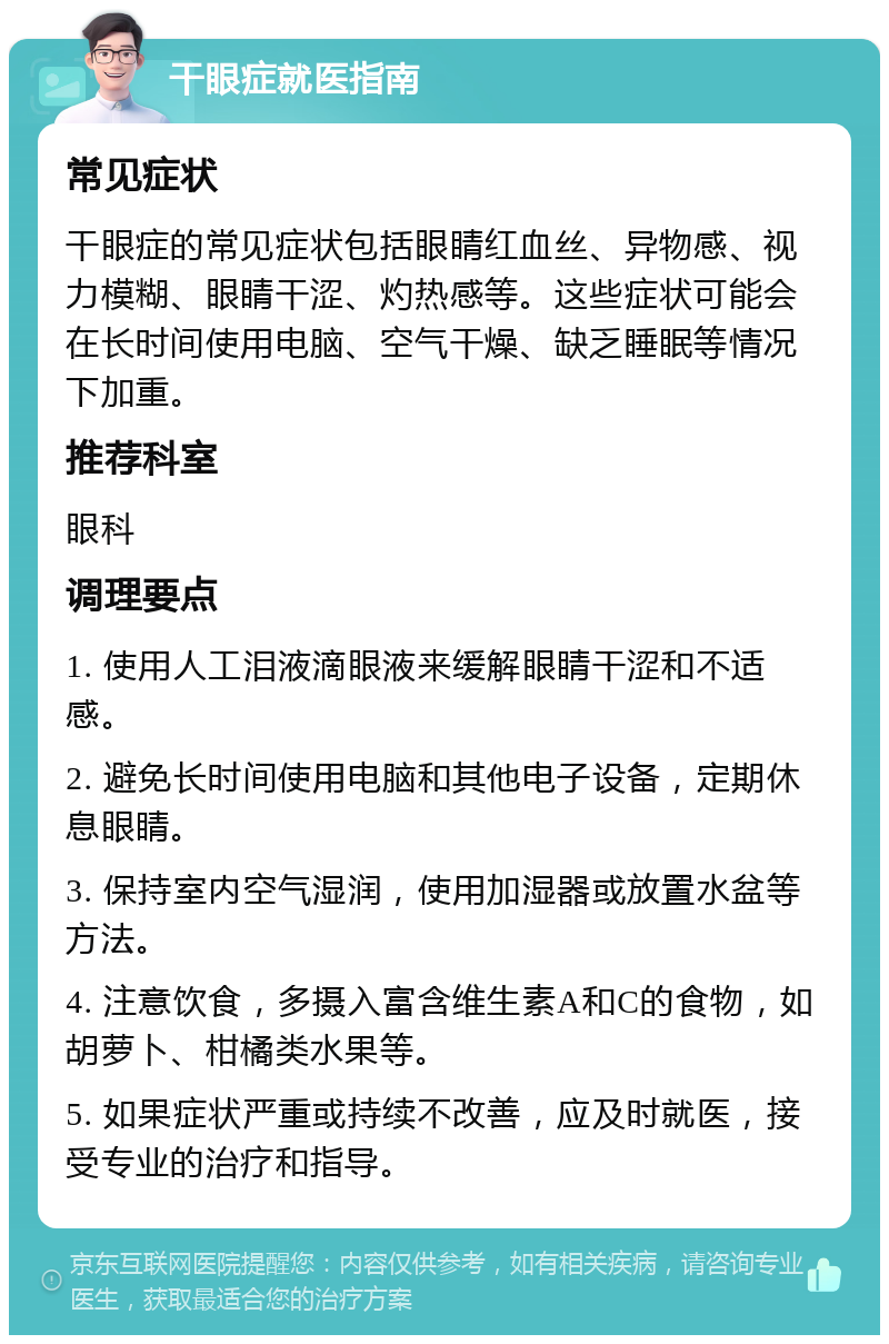 干眼症就医指南 常见症状 干眼症的常见症状包括眼睛红血丝、异物感、视力模糊、眼睛干涩、灼热感等。这些症状可能会在长时间使用电脑、空气干燥、缺乏睡眠等情况下加重。 推荐科室 眼科 调理要点 1. 使用人工泪液滴眼液来缓解眼睛干涩和不适感。 2. 避免长时间使用电脑和其他电子设备，定期休息眼睛。 3. 保持室内空气湿润，使用加湿器或放置水盆等方法。 4. 注意饮食，多摄入富含维生素A和C的食物，如胡萝卜、柑橘类水果等。 5. 如果症状严重或持续不改善，应及时就医，接受专业的治疗和指导。