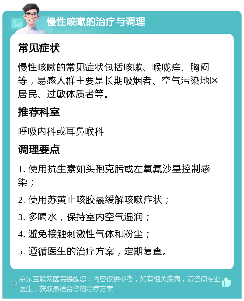 慢性咳嗽的治疗与调理 常见症状 慢性咳嗽的常见症状包括咳嗽、喉咙痒、胸闷等，易感人群主要是长期吸烟者、空气污染地区居民、过敏体质者等。 推荐科室 呼吸内科或耳鼻喉科 调理要点 1. 使用抗生素如头孢克肟或左氧氟沙星控制感染； 2. 使用苏黄止咳胶囊缓解咳嗽症状； 3. 多喝水，保持室内空气湿润； 4. 避免接触刺激性气体和粉尘； 5. 遵循医生的治疗方案，定期复查。