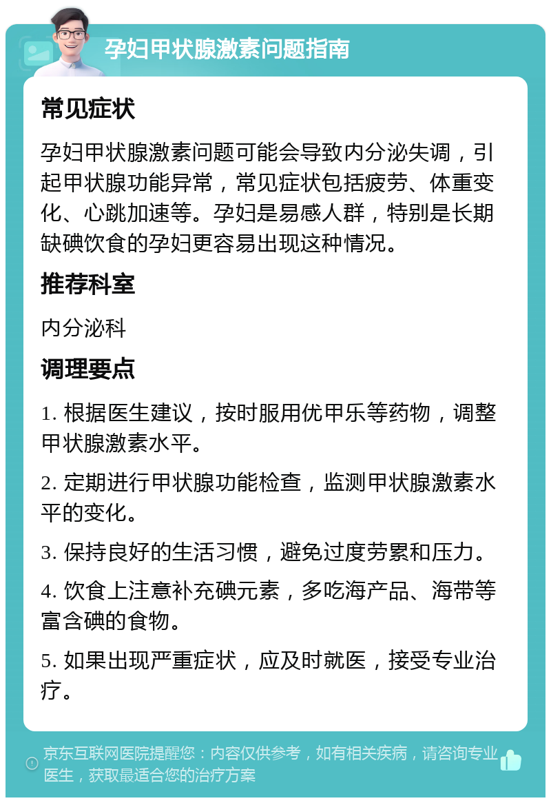 孕妇甲状腺激素问题指南 常见症状 孕妇甲状腺激素问题可能会导致内分泌失调，引起甲状腺功能异常，常见症状包括疲劳、体重变化、心跳加速等。孕妇是易感人群，特别是长期缺碘饮食的孕妇更容易出现这种情况。 推荐科室 内分泌科 调理要点 1. 根据医生建议，按时服用优甲乐等药物，调整甲状腺激素水平。 2. 定期进行甲状腺功能检查，监测甲状腺激素水平的变化。 3. 保持良好的生活习惯，避免过度劳累和压力。 4. 饮食上注意补充碘元素，多吃海产品、海带等富含碘的食物。 5. 如果出现严重症状，应及时就医，接受专业治疗。