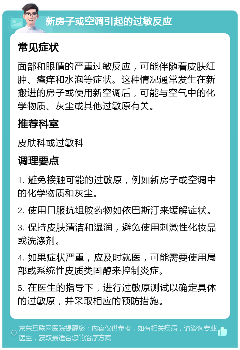 新房子或空调引起的过敏反应 常见症状 面部和眼睛的严重过敏反应，可能伴随着皮肤红肿、瘙痒和水泡等症状。这种情况通常发生在新搬进的房子或使用新空调后，可能与空气中的化学物质、灰尘或其他过敏原有关。 推荐科室 皮肤科或过敏科 调理要点 1. 避免接触可能的过敏原，例如新房子或空调中的化学物质和灰尘。 2. 使用口服抗组胺药物如依巴斯汀来缓解症状。 3. 保持皮肤清洁和湿润，避免使用刺激性化妆品或洗涤剂。 4. 如果症状严重，应及时就医，可能需要使用局部或系统性皮质类固醇来控制炎症。 5. 在医生的指导下，进行过敏原测试以确定具体的过敏原，并采取相应的预防措施。