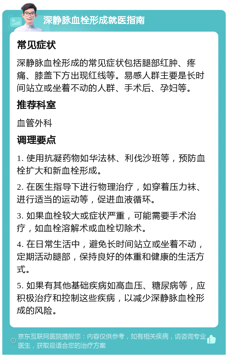 深静脉血栓形成就医指南 常见症状 深静脉血栓形成的常见症状包括腿部红肿、疼痛、膝盖下方出现红线等。易感人群主要是长时间站立或坐着不动的人群、手术后、孕妇等。 推荐科室 血管外科 调理要点 1. 使用抗凝药物如华法林、利伐沙班等，预防血栓扩大和新血栓形成。 2. 在医生指导下进行物理治疗，如穿着压力袜、进行适当的运动等，促进血液循环。 3. 如果血栓较大或症状严重，可能需要手术治疗，如血栓溶解术或血栓切除术。 4. 在日常生活中，避免长时间站立或坐着不动，定期活动腿部，保持良好的体重和健康的生活方式。 5. 如果有其他基础疾病如高血压、糖尿病等，应积极治疗和控制这些疾病，以减少深静脉血栓形成的风险。