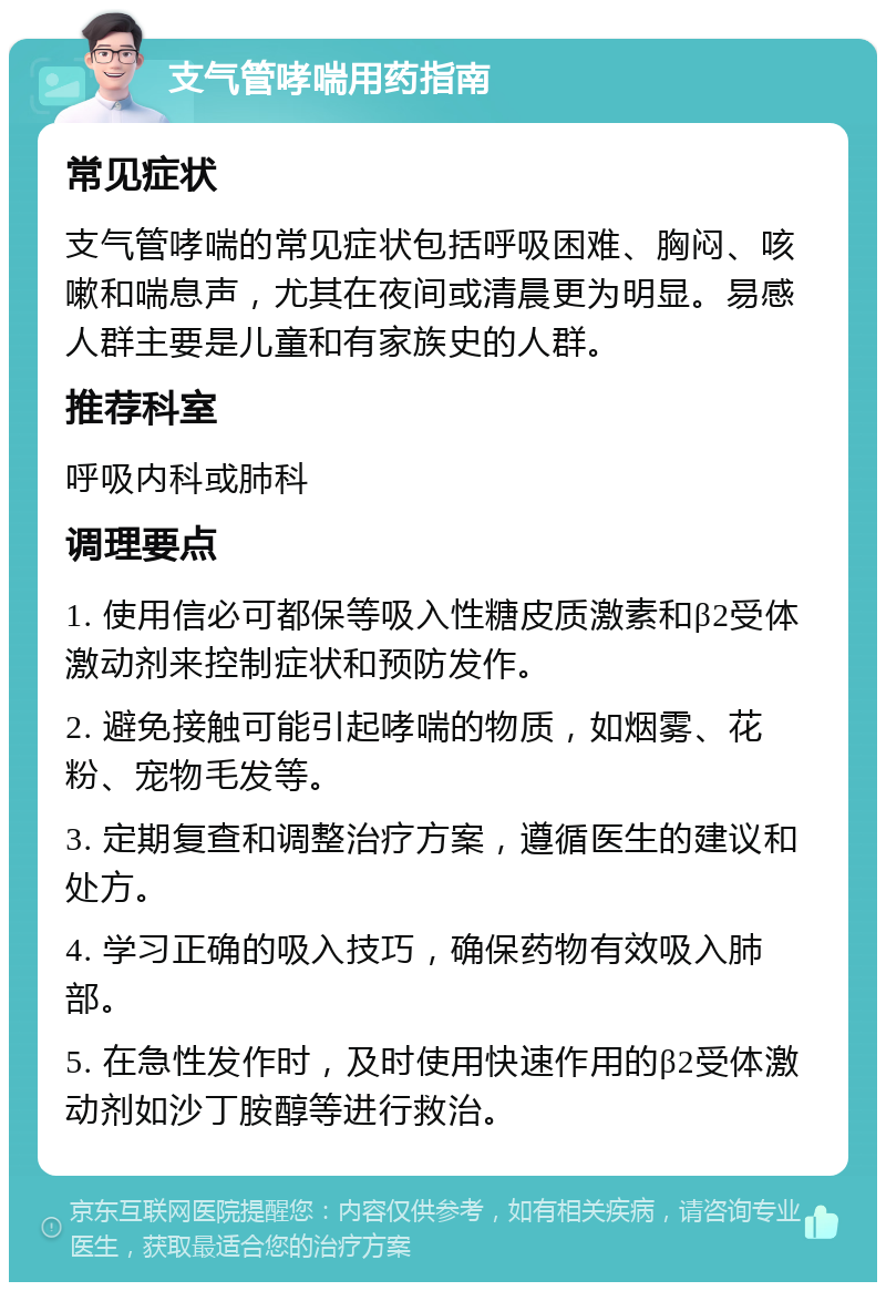 支气管哮喘用药指南 常见症状 支气管哮喘的常见症状包括呼吸困难、胸闷、咳嗽和喘息声，尤其在夜间或清晨更为明显。易感人群主要是儿童和有家族史的人群。 推荐科室 呼吸内科或肺科 调理要点 1. 使用信必可都保等吸入性糖皮质激素和β2受体激动剂来控制症状和预防发作。 2. 避免接触可能引起哮喘的物质，如烟雾、花粉、宠物毛发等。 3. 定期复查和调整治疗方案，遵循医生的建议和处方。 4. 学习正确的吸入技巧，确保药物有效吸入肺部。 5. 在急性发作时，及时使用快速作用的β2受体激动剂如沙丁胺醇等进行救治。