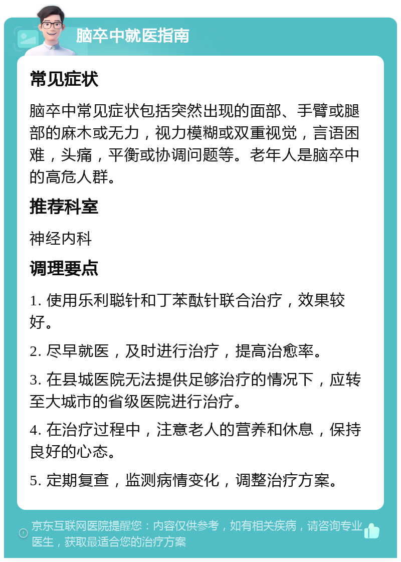 脑卒中就医指南 常见症状 脑卒中常见症状包括突然出现的面部、手臂或腿部的麻木或无力，视力模糊或双重视觉，言语困难，头痛，平衡或协调问题等。老年人是脑卒中的高危人群。 推荐科室 神经内科 调理要点 1. 使用乐利聪针和丁苯酞针联合治疗，效果较好。 2. 尽早就医，及时进行治疗，提高治愈率。 3. 在县城医院无法提供足够治疗的情况下，应转至大城市的省级医院进行治疗。 4. 在治疗过程中，注意老人的营养和休息，保持良好的心态。 5. 定期复查，监测病情变化，调整治疗方案。