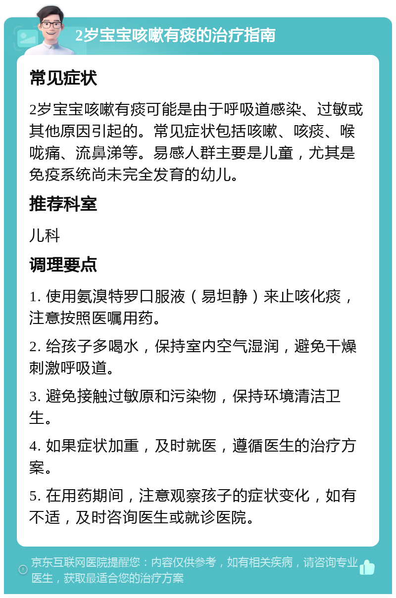 2岁宝宝咳嗽有痰的治疗指南 常见症状 2岁宝宝咳嗽有痰可能是由于呼吸道感染、过敏或其他原因引起的。常见症状包括咳嗽、咳痰、喉咙痛、流鼻涕等。易感人群主要是儿童，尤其是免疫系统尚未完全发育的幼儿。 推荐科室 儿科 调理要点 1. 使用氨溴特罗口服液（易坦静）来止咳化痰，注意按照医嘱用药。 2. 给孩子多喝水，保持室内空气湿润，避免干燥刺激呼吸道。 3. 避免接触过敏原和污染物，保持环境清洁卫生。 4. 如果症状加重，及时就医，遵循医生的治疗方案。 5. 在用药期间，注意观察孩子的症状变化，如有不适，及时咨询医生或就诊医院。