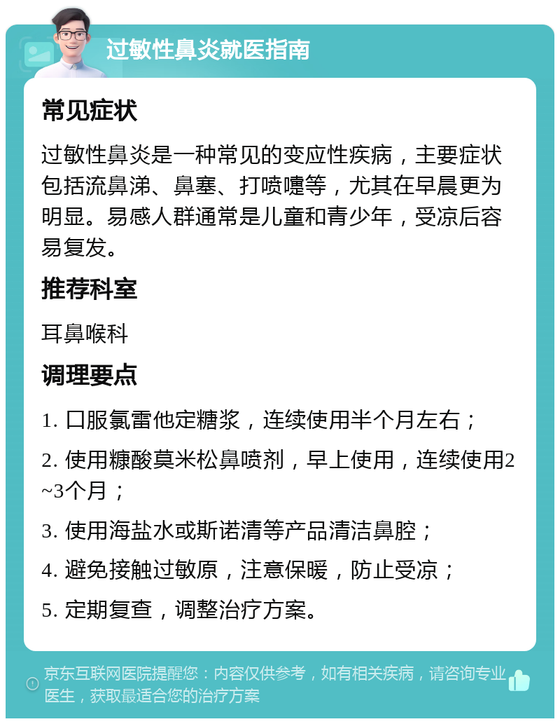 过敏性鼻炎就医指南 常见症状 过敏性鼻炎是一种常见的变应性疾病，主要症状包括流鼻涕、鼻塞、打喷嚏等，尤其在早晨更为明显。易感人群通常是儿童和青少年，受凉后容易复发。 推荐科室 耳鼻喉科 调理要点 1. 口服氯雷他定糖浆，连续使用半个月左右； 2. 使用糠酸莫米松鼻喷剂，早上使用，连续使用2~3个月； 3. 使用海盐水或斯诺清等产品清洁鼻腔； 4. 避免接触过敏原，注意保暖，防止受凉； 5. 定期复查，调整治疗方案。