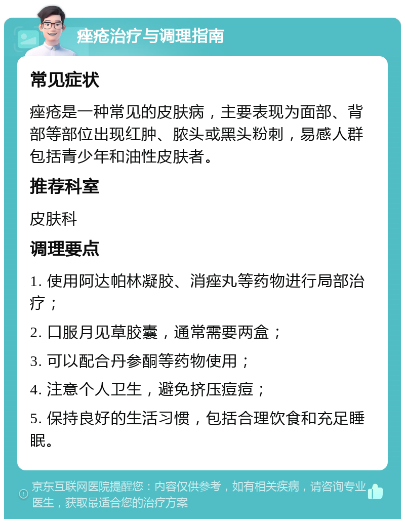 痤疮治疗与调理指南 常见症状 痤疮是一种常见的皮肤病，主要表现为面部、背部等部位出现红肿、脓头或黑头粉刺，易感人群包括青少年和油性皮肤者。 推荐科室 皮肤科 调理要点 1. 使用阿达帕林凝胶、消痤丸等药物进行局部治疗； 2. 口服月见草胶囊，通常需要两盒； 3. 可以配合丹参酮等药物使用； 4. 注意个人卫生，避免挤压痘痘； 5. 保持良好的生活习惯，包括合理饮食和充足睡眠。