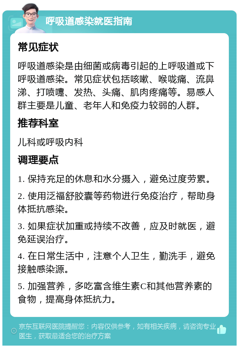 呼吸道感染就医指南 常见症状 呼吸道感染是由细菌或病毒引起的上呼吸道或下呼吸道感染。常见症状包括咳嗽、喉咙痛、流鼻涕、打喷嚏、发热、头痛、肌肉疼痛等。易感人群主要是儿童、老年人和免疫力较弱的人群。 推荐科室 儿科或呼吸内科 调理要点 1. 保持充足的休息和水分摄入，避免过度劳累。 2. 使用泛福舒胶囊等药物进行免疫治疗，帮助身体抵抗感染。 3. 如果症状加重或持续不改善，应及时就医，避免延误治疗。 4. 在日常生活中，注意个人卫生，勤洗手，避免接触感染源。 5. 加强营养，多吃富含维生素C和其他营养素的食物，提高身体抵抗力。