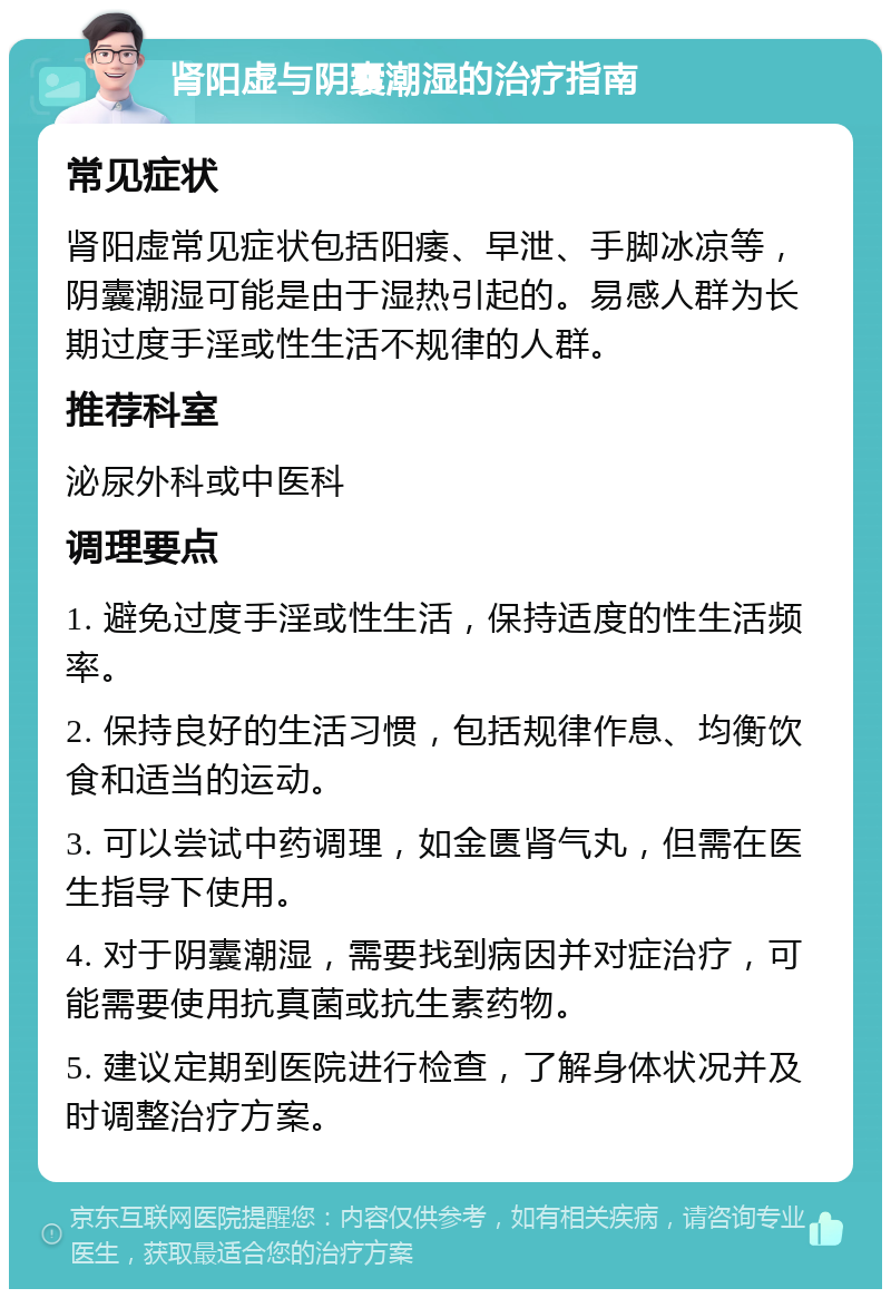 肾阳虚与阴囊潮湿的治疗指南 常见症状 肾阳虚常见症状包括阳痿、早泄、手脚冰凉等，阴囊潮湿可能是由于湿热引起的。易感人群为长期过度手淫或性生活不规律的人群。 推荐科室 泌尿外科或中医科 调理要点 1. 避免过度手淫或性生活，保持适度的性生活频率。 2. 保持良好的生活习惯，包括规律作息、均衡饮食和适当的运动。 3. 可以尝试中药调理，如金匮肾气丸，但需在医生指导下使用。 4. 对于阴囊潮湿，需要找到病因并对症治疗，可能需要使用抗真菌或抗生素药物。 5. 建议定期到医院进行检查，了解身体状况并及时调整治疗方案。