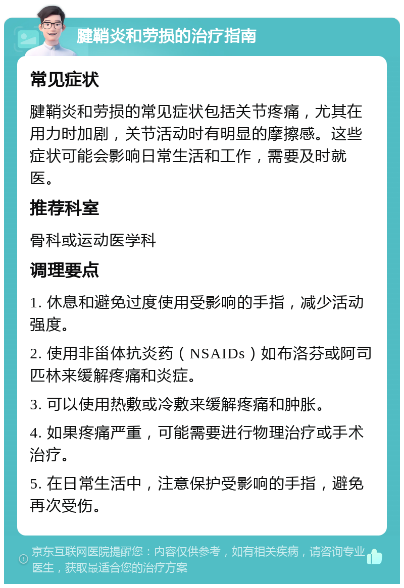 腱鞘炎和劳损的治疗指南 常见症状 腱鞘炎和劳损的常见症状包括关节疼痛，尤其在用力时加剧，关节活动时有明显的摩擦感。这些症状可能会影响日常生活和工作，需要及时就医。 推荐科室 骨科或运动医学科 调理要点 1. 休息和避免过度使用受影响的手指，减少活动强度。 2. 使用非甾体抗炎药（NSAIDs）如布洛芬或阿司匹林来缓解疼痛和炎症。 3. 可以使用热敷或冷敷来缓解疼痛和肿胀。 4. 如果疼痛严重，可能需要进行物理治疗或手术治疗。 5. 在日常生活中，注意保护受影响的手指，避免再次受伤。