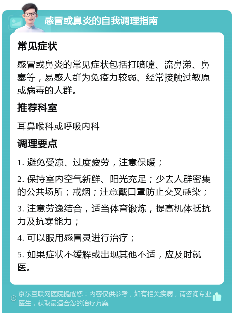 感冒或鼻炎的自我调理指南 常见症状 感冒或鼻炎的常见症状包括打喷嚏、流鼻涕、鼻塞等，易感人群为免疫力较弱、经常接触过敏原或病毒的人群。 推荐科室 耳鼻喉科或呼吸内科 调理要点 1. 避免受凉、过度疲劳，注意保暖； 2. 保持室内空气新鲜、阳光充足；少去人群密集的公共场所；戒烟；注意戴口罩防止交叉感染； 3. 注意劳逸结合，适当体育锻炼，提高机体抵抗力及抗寒能力； 4. 可以服用感冒灵进行治疗； 5. 如果症状不缓解或出现其他不适，应及时就医。