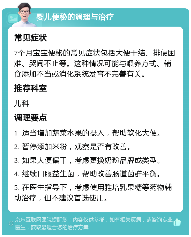 婴儿便秘的调理与治疗 常见症状 7个月宝宝便秘的常见症状包括大便干结、排便困难、哭闹不止等。这种情况可能与喂养方式、辅食添加不当或消化系统发育不完善有关。 推荐科室 儿科 调理要点 1. 适当增加蔬菜水果的摄入，帮助软化大便。 2. 暂停添加米粉，观察是否有改善。 3. 如果大便偏干，考虑更换奶粉品牌或类型。 4. 继续口服益生菌，帮助改善肠道菌群平衡。 5. 在医生指导下，考虑使用雅培乳果糖等药物辅助治疗，但不建议首选使用。