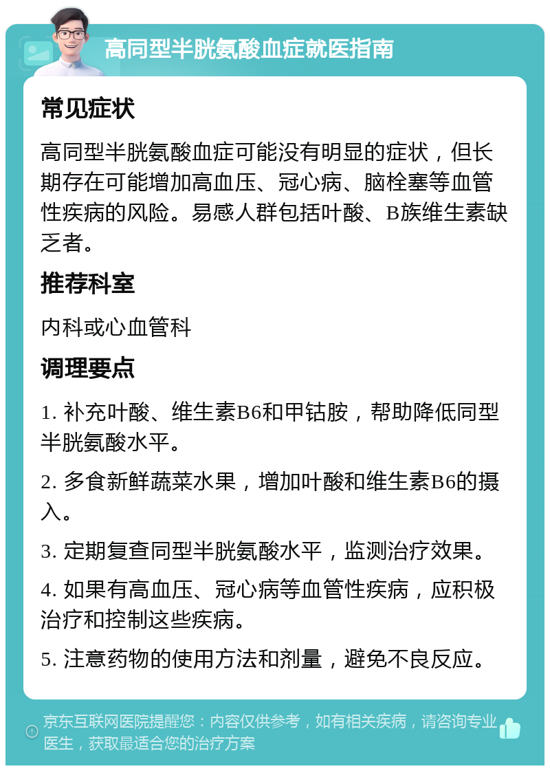 高同型半胱氨酸血症就医指南 常见症状 高同型半胱氨酸血症可能没有明显的症状，但长期存在可能增加高血压、冠心病、脑栓塞等血管性疾病的风险。易感人群包括叶酸、B族维生素缺乏者。 推荐科室 内科或心血管科 调理要点 1. 补充叶酸、维生素B6和甲钴胺，帮助降低同型半胱氨酸水平。 2. 多食新鲜蔬菜水果，增加叶酸和维生素B6的摄入。 3. 定期复查同型半胱氨酸水平，监测治疗效果。 4. 如果有高血压、冠心病等血管性疾病，应积极治疗和控制这些疾病。 5. 注意药物的使用方法和剂量，避免不良反应。