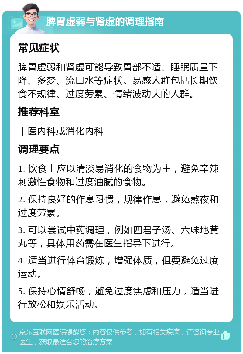 脾胃虚弱与肾虚的调理指南 常见症状 脾胃虚弱和肾虚可能导致胃部不适、睡眠质量下降、多梦、流口水等症状。易感人群包括长期饮食不规律、过度劳累、情绪波动大的人群。 推荐科室 中医内科或消化内科 调理要点 1. 饮食上应以清淡易消化的食物为主，避免辛辣刺激性食物和过度油腻的食物。 2. 保持良好的作息习惯，规律作息，避免熬夜和过度劳累。 3. 可以尝试中药调理，例如四君子汤、六味地黄丸等，具体用药需在医生指导下进行。 4. 适当进行体育锻炼，增强体质，但要避免过度运动。 5. 保持心情舒畅，避免过度焦虑和压力，适当进行放松和娱乐活动。