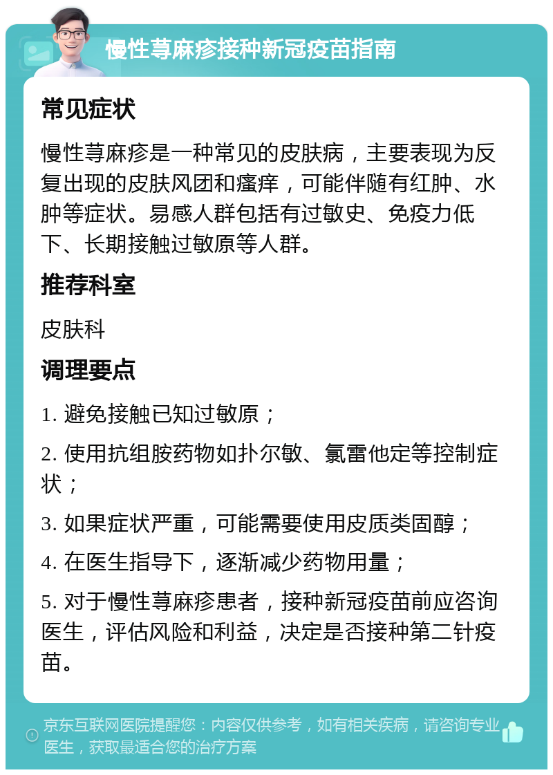 慢性荨麻疹接种新冠疫苗指南 常见症状 慢性荨麻疹是一种常见的皮肤病，主要表现为反复出现的皮肤风团和瘙痒，可能伴随有红肿、水肿等症状。易感人群包括有过敏史、免疫力低下、长期接触过敏原等人群。 推荐科室 皮肤科 调理要点 1. 避免接触已知过敏原； 2. 使用抗组胺药物如扑尔敏、氯雷他定等控制症状； 3. 如果症状严重，可能需要使用皮质类固醇； 4. 在医生指导下，逐渐减少药物用量； 5. 对于慢性荨麻疹患者，接种新冠疫苗前应咨询医生，评估风险和利益，决定是否接种第二针疫苗。