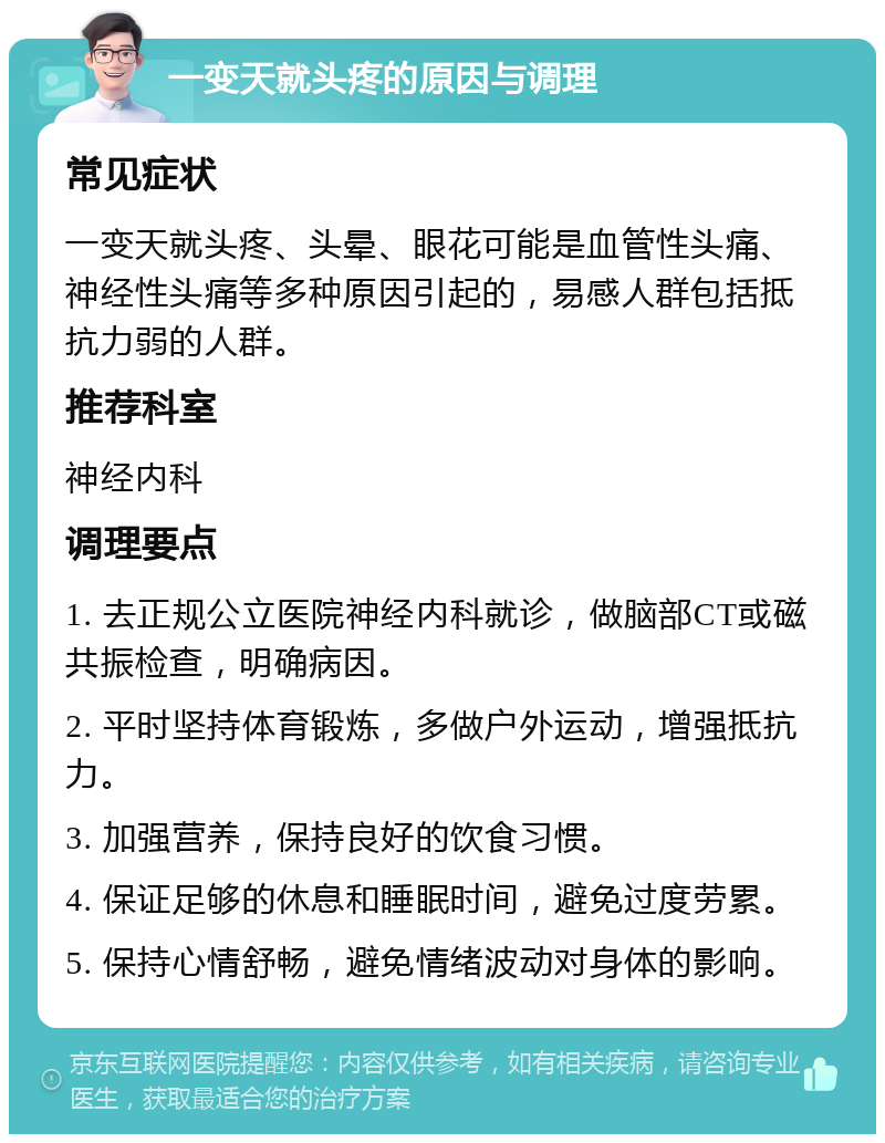 一变天就头疼的原因与调理 常见症状 一变天就头疼、头晕、眼花可能是血管性头痛、神经性头痛等多种原因引起的，易感人群包括抵抗力弱的人群。 推荐科室 神经内科 调理要点 1. 去正规公立医院神经内科就诊，做脑部CT或磁共振检查，明确病因。 2. 平时坚持体育锻炼，多做户外运动，增强抵抗力。 3. 加强营养，保持良好的饮食习惯。 4. 保证足够的休息和睡眠时间，避免过度劳累。 5. 保持心情舒畅，避免情绪波动对身体的影响。