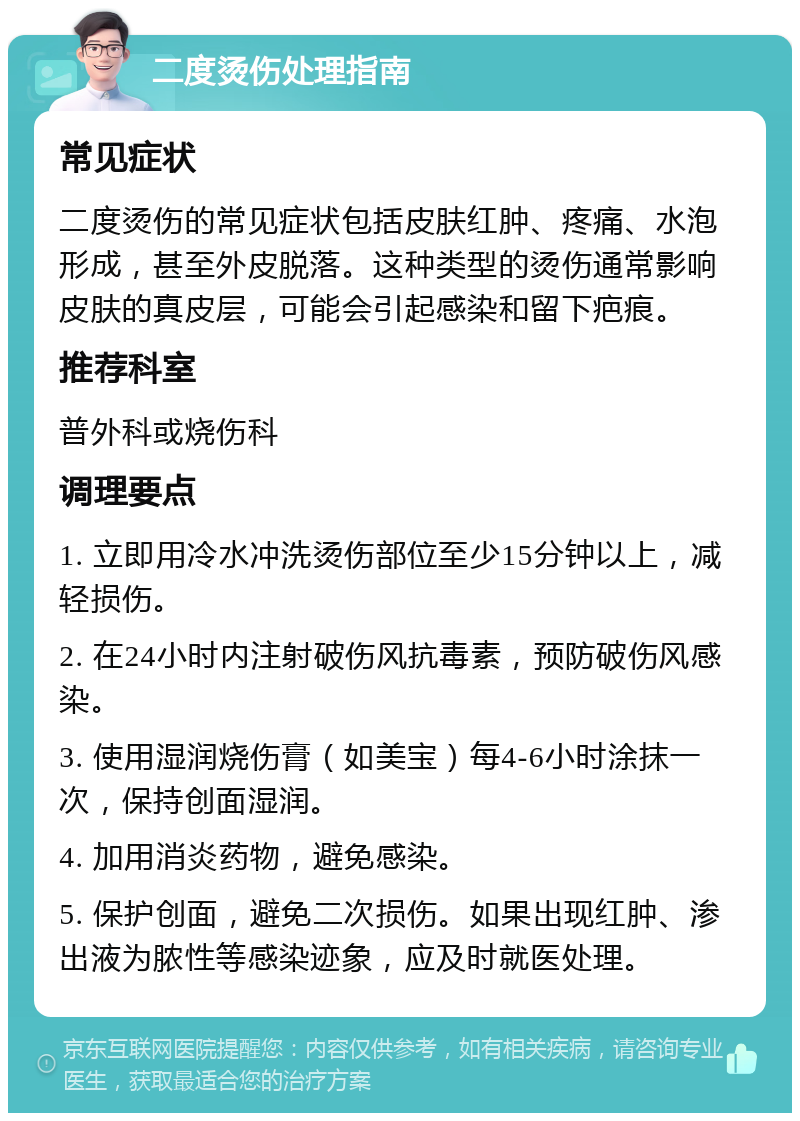 二度烫伤处理指南 常见症状 二度烫伤的常见症状包括皮肤红肿、疼痛、水泡形成，甚至外皮脱落。这种类型的烫伤通常影响皮肤的真皮层，可能会引起感染和留下疤痕。 推荐科室 普外科或烧伤科 调理要点 1. 立即用冷水冲洗烫伤部位至少15分钟以上，减轻损伤。 2. 在24小时内注射破伤风抗毒素，预防破伤风感染。 3. 使用湿润烧伤膏（如美宝）每4-6小时涂抹一次，保持创面湿润。 4. 加用消炎药物，避免感染。 5. 保护创面，避免二次损伤。如果出现红肿、渗出液为脓性等感染迹象，应及时就医处理。