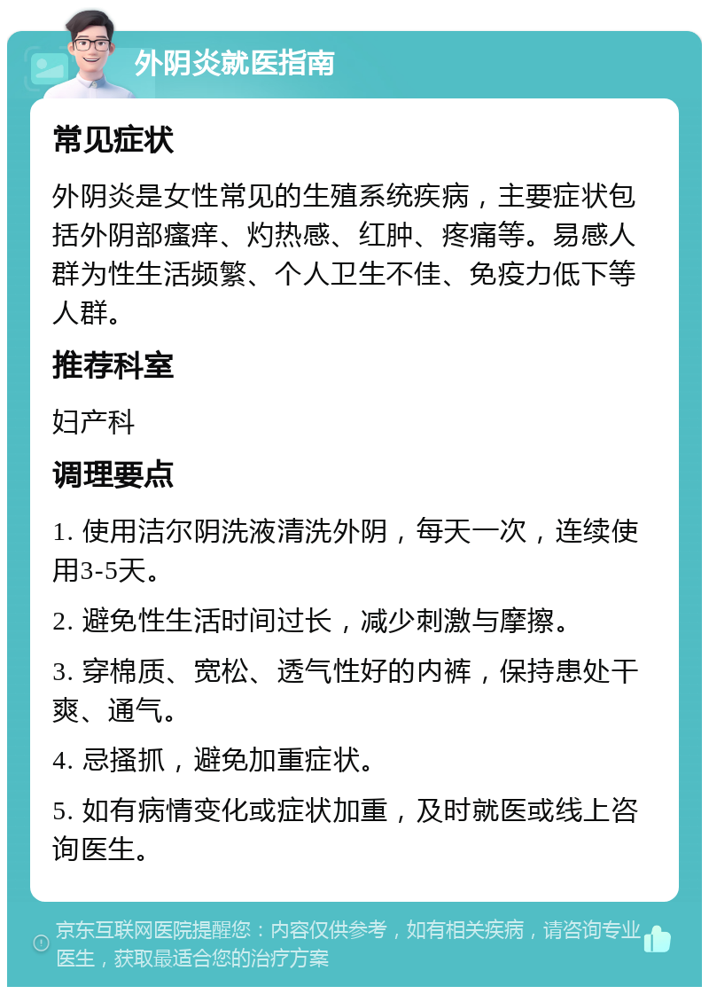 外阴炎就医指南 常见症状 外阴炎是女性常见的生殖系统疾病，主要症状包括外阴部瘙痒、灼热感、红肿、疼痛等。易感人群为性生活频繁、个人卫生不佳、免疫力低下等人群。 推荐科室 妇产科 调理要点 1. 使用洁尔阴洗液清洗外阴，每天一次，连续使用3-5天。 2. 避免性生活时间过长，减少刺激与摩擦。 3. 穿棉质、宽松、透气性好的内裤，保持患处干爽、通气。 4. 忌搔抓，避免加重症状。 5. 如有病情变化或症状加重，及时就医或线上咨询医生。