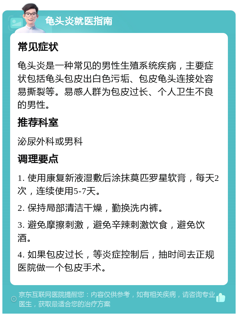 龟头炎就医指南 常见症状 龟头炎是一种常见的男性生殖系统疾病，主要症状包括龟头包皮出白色污垢、包皮龟头连接处容易撕裂等。易感人群为包皮过长、个人卫生不良的男性。 推荐科室 泌尿外科或男科 调理要点 1. 使用康复新液湿敷后涂抹莫匹罗星软膏，每天2次，连续使用5-7天。 2. 保持局部清洁干燥，勤换洗内裤。 3. 避免摩擦刺激，避免辛辣刺激饮食，避免饮酒。 4. 如果包皮过长，等炎症控制后，抽时间去正规医院做一个包皮手术。