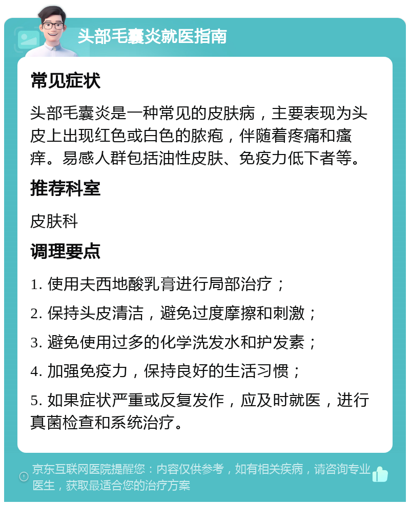 头部毛囊炎就医指南 常见症状 头部毛囊炎是一种常见的皮肤病，主要表现为头皮上出现红色或白色的脓疱，伴随着疼痛和瘙痒。易感人群包括油性皮肤、免疫力低下者等。 推荐科室 皮肤科 调理要点 1. 使用夫西地酸乳膏进行局部治疗； 2. 保持头皮清洁，避免过度摩擦和刺激； 3. 避免使用过多的化学洗发水和护发素； 4. 加强免疫力，保持良好的生活习惯； 5. 如果症状严重或反复发作，应及时就医，进行真菌检查和系统治疗。