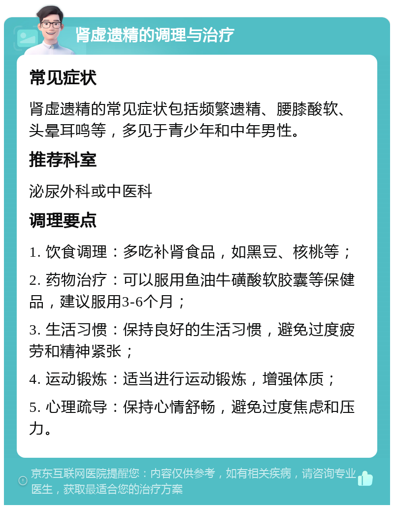 肾虚遗精的调理与治疗 常见症状 肾虚遗精的常见症状包括频繁遗精、腰膝酸软、头晕耳鸣等，多见于青少年和中年男性。 推荐科室 泌尿外科或中医科 调理要点 1. 饮食调理：多吃补肾食品，如黑豆、核桃等； 2. 药物治疗：可以服用鱼油牛磺酸软胶囊等保健品，建议服用3-6个月； 3. 生活习惯：保持良好的生活习惯，避免过度疲劳和精神紧张； 4. 运动锻炼：适当进行运动锻炼，增强体质； 5. 心理疏导：保持心情舒畅，避免过度焦虑和压力。