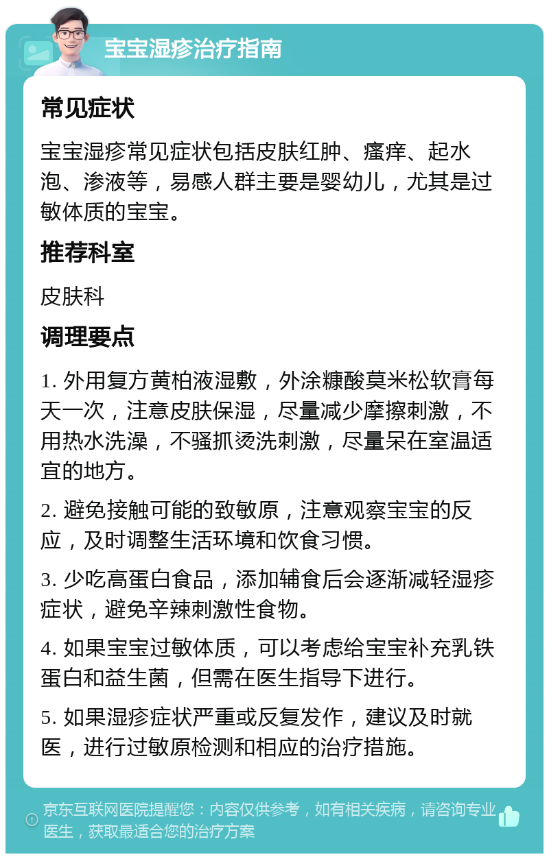 宝宝湿疹治疗指南 常见症状 宝宝湿疹常见症状包括皮肤红肿、瘙痒、起水泡、渗液等，易感人群主要是婴幼儿，尤其是过敏体质的宝宝。 推荐科室 皮肤科 调理要点 1. 外用复方黄柏液湿敷，外涂糠酸莫米松软膏每天一次，注意皮肤保湿，尽量减少摩擦刺激，不用热水洗澡，不骚抓烫洗刺激，尽量呆在室温适宜的地方。 2. 避免接触可能的致敏原，注意观察宝宝的反应，及时调整生活环境和饮食习惯。 3. 少吃高蛋白食品，添加辅食后会逐渐减轻湿疹症状，避免辛辣刺激性食物。 4. 如果宝宝过敏体质，可以考虑给宝宝补充乳铁蛋白和益生菌，但需在医生指导下进行。 5. 如果湿疹症状严重或反复发作，建议及时就医，进行过敏原检测和相应的治疗措施。