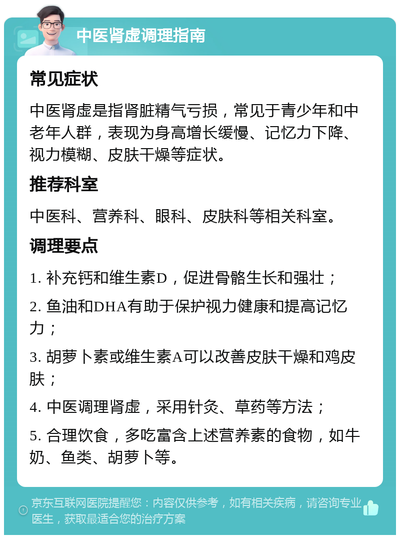 中医肾虚调理指南 常见症状 中医肾虚是指肾脏精气亏损，常见于青少年和中老年人群，表现为身高增长缓慢、记忆力下降、视力模糊、皮肤干燥等症状。 推荐科室 中医科、营养科、眼科、皮肤科等相关科室。 调理要点 1. 补充钙和维生素D，促进骨骼生长和强壮； 2. 鱼油和DHA有助于保护视力健康和提高记忆力； 3. 胡萝卜素或维生素A可以改善皮肤干燥和鸡皮肤； 4. 中医调理肾虚，采用针灸、草药等方法； 5. 合理饮食，多吃富含上述营养素的食物，如牛奶、鱼类、胡萝卜等。