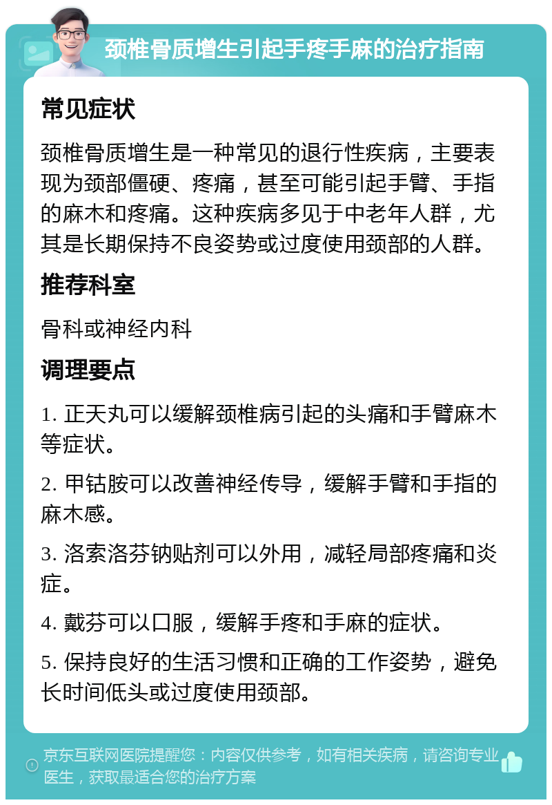 颈椎骨质增生引起手疼手麻的治疗指南 常见症状 颈椎骨质增生是一种常见的退行性疾病，主要表现为颈部僵硬、疼痛，甚至可能引起手臂、手指的麻木和疼痛。这种疾病多见于中老年人群，尤其是长期保持不良姿势或过度使用颈部的人群。 推荐科室 骨科或神经内科 调理要点 1. 正天丸可以缓解颈椎病引起的头痛和手臂麻木等症状。 2. 甲钴胺可以改善神经传导，缓解手臂和手指的麻木感。 3. 洛索洛芬钠贴剂可以外用，减轻局部疼痛和炎症。 4. 戴芬可以口服，缓解手疼和手麻的症状。 5. 保持良好的生活习惯和正确的工作姿势，避免长时间低头或过度使用颈部。