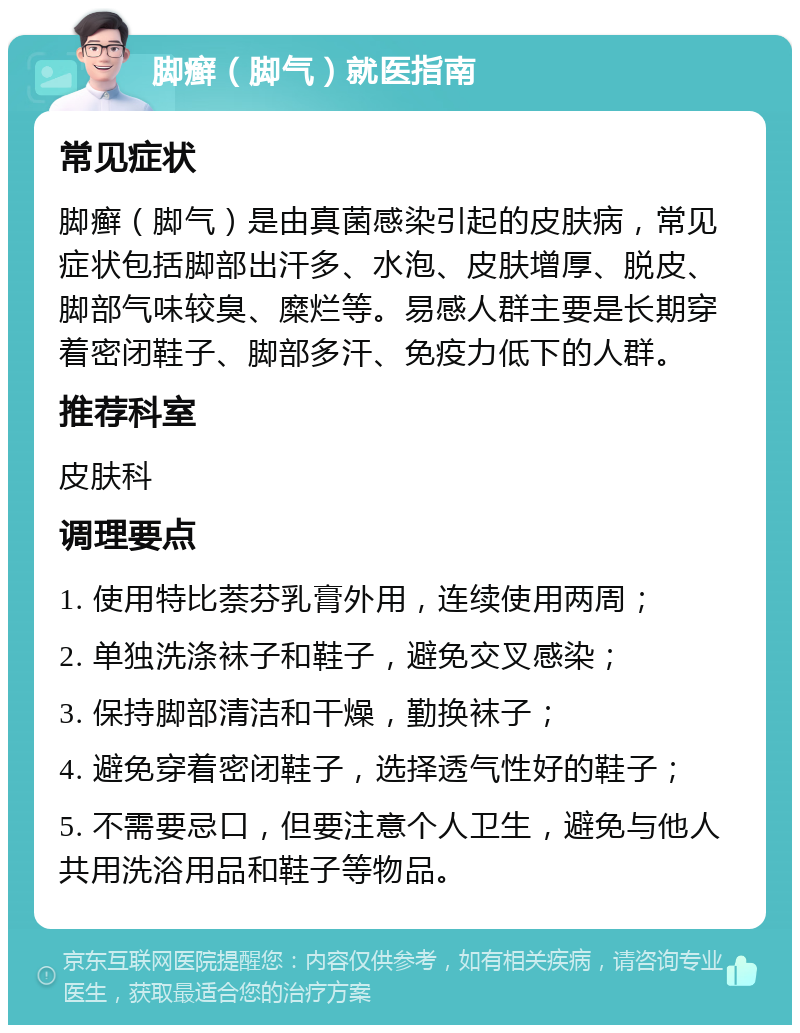 脚癣（脚气）就医指南 常见症状 脚癣（脚气）是由真菌感染引起的皮肤病，常见症状包括脚部出汗多、水泡、皮肤增厚、脱皮、脚部气味较臭、糜烂等。易感人群主要是长期穿着密闭鞋子、脚部多汗、免疫力低下的人群。 推荐科室 皮肤科 调理要点 1. 使用特比萘芬乳膏外用，连续使用两周； 2. 单独洗涤袜子和鞋子，避免交叉感染； 3. 保持脚部清洁和干燥，勤换袜子； 4. 避免穿着密闭鞋子，选择透气性好的鞋子； 5. 不需要忌口，但要注意个人卫生，避免与他人共用洗浴用品和鞋子等物品。