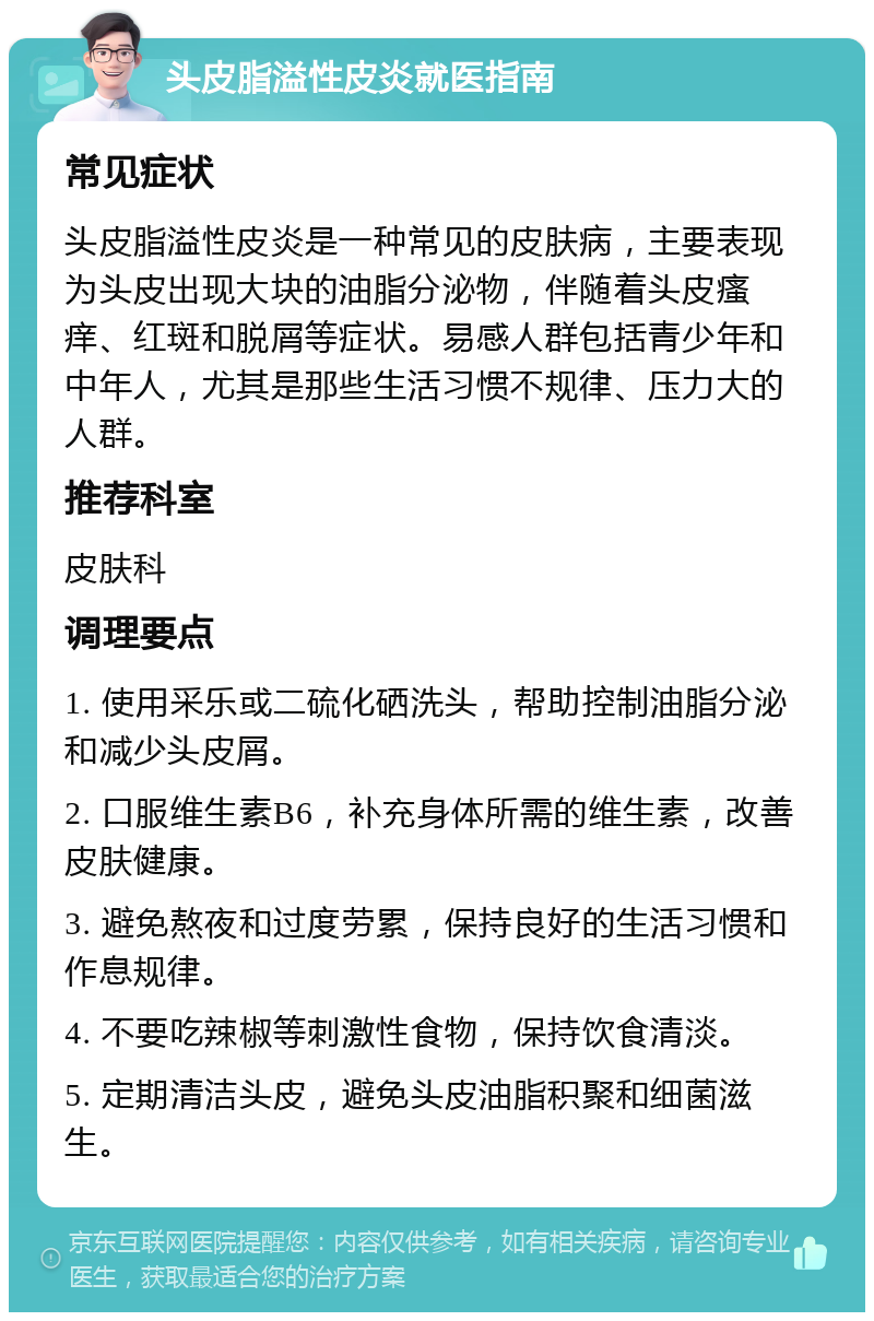 头皮脂溢性皮炎就医指南 常见症状 头皮脂溢性皮炎是一种常见的皮肤病，主要表现为头皮出现大块的油脂分泌物，伴随着头皮瘙痒、红斑和脱屑等症状。易感人群包括青少年和中年人，尤其是那些生活习惯不规律、压力大的人群。 推荐科室 皮肤科 调理要点 1. 使用采乐或二硫化硒洗头，帮助控制油脂分泌和减少头皮屑。 2. 口服维生素B6，补充身体所需的维生素，改善皮肤健康。 3. 避免熬夜和过度劳累，保持良好的生活习惯和作息规律。 4. 不要吃辣椒等刺激性食物，保持饮食清淡。 5. 定期清洁头皮，避免头皮油脂积聚和细菌滋生。