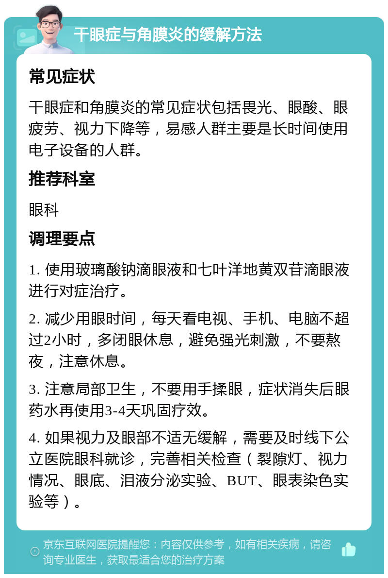 干眼症与角膜炎的缓解方法 常见症状 干眼症和角膜炎的常见症状包括畏光、眼酸、眼疲劳、视力下降等，易感人群主要是长时间使用电子设备的人群。 推荐科室 眼科 调理要点 1. 使用玻璃酸钠滴眼液和七叶洋地黄双苷滴眼液进行对症治疗。 2. 减少用眼时间，每天看电视、手机、电脑不超过2小时，多闭眼休息，避免强光刺激，不要熬夜，注意休息。 3. 注意局部卫生，不要用手揉眼，症状消失后眼药水再使用3-4天巩固疗效。 4. 如果视力及眼部不适无缓解，需要及时线下公立医院眼科就诊，完善相关检查（裂隙灯、视力情况、眼底、泪液分泌实验、BUT、眼表染色实验等）。