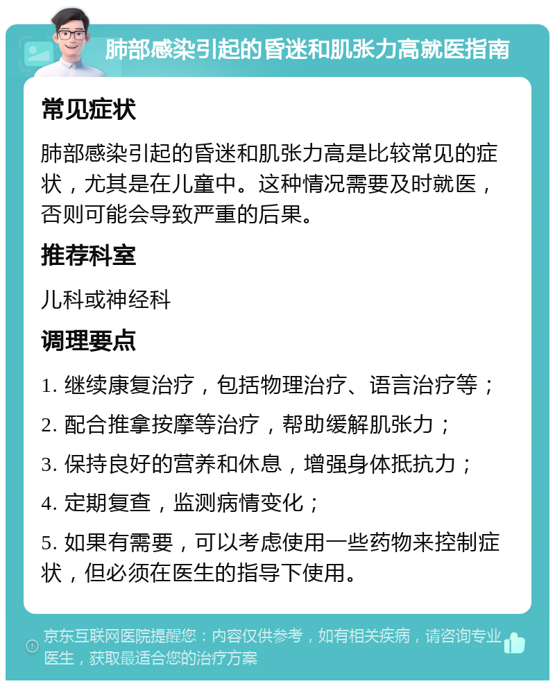 肺部感染引起的昏迷和肌张力高就医指南 常见症状 肺部感染引起的昏迷和肌张力高是比较常见的症状，尤其是在儿童中。这种情况需要及时就医，否则可能会导致严重的后果。 推荐科室 儿科或神经科 调理要点 1. 继续康复治疗，包括物理治疗、语言治疗等； 2. 配合推拿按摩等治疗，帮助缓解肌张力； 3. 保持良好的营养和休息，增强身体抵抗力； 4. 定期复查，监测病情变化； 5. 如果有需要，可以考虑使用一些药物来控制症状，但必须在医生的指导下使用。