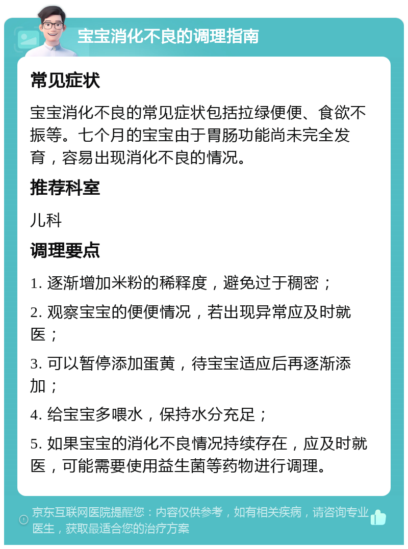 宝宝消化不良的调理指南 常见症状 宝宝消化不良的常见症状包括拉绿便便、食欲不振等。七个月的宝宝由于胃肠功能尚未完全发育，容易出现消化不良的情况。 推荐科室 儿科 调理要点 1. 逐渐增加米粉的稀释度，避免过于稠密； 2. 观察宝宝的便便情况，若出现异常应及时就医； 3. 可以暂停添加蛋黄，待宝宝适应后再逐渐添加； 4. 给宝宝多喂水，保持水分充足； 5. 如果宝宝的消化不良情况持续存在，应及时就医，可能需要使用益生菌等药物进行调理。