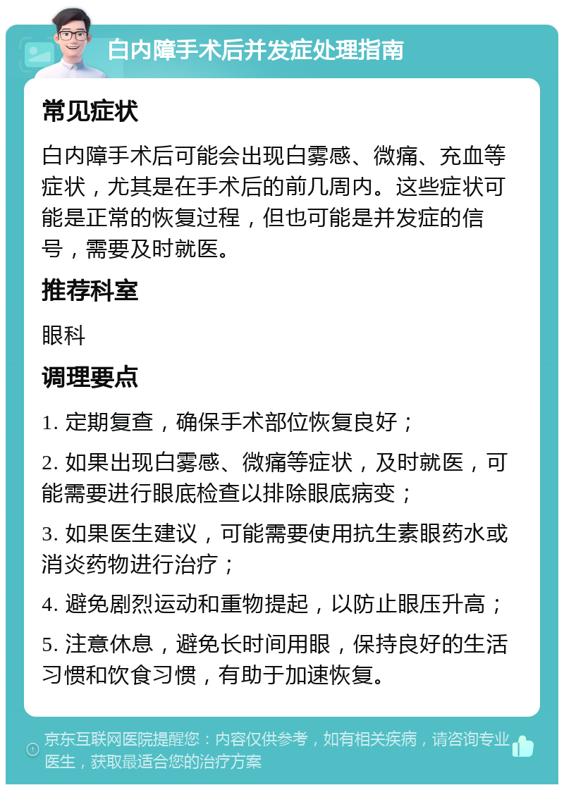 白内障手术后并发症处理指南 常见症状 白内障手术后可能会出现白雾感、微痛、充血等症状，尤其是在手术后的前几周内。这些症状可能是正常的恢复过程，但也可能是并发症的信号，需要及时就医。 推荐科室 眼科 调理要点 1. 定期复查，确保手术部位恢复良好； 2. 如果出现白雾感、微痛等症状，及时就医，可能需要进行眼底检查以排除眼底病变； 3. 如果医生建议，可能需要使用抗生素眼药水或消炎药物进行治疗； 4. 避免剧烈运动和重物提起，以防止眼压升高； 5. 注意休息，避免长时间用眼，保持良好的生活习惯和饮食习惯，有助于加速恢复。