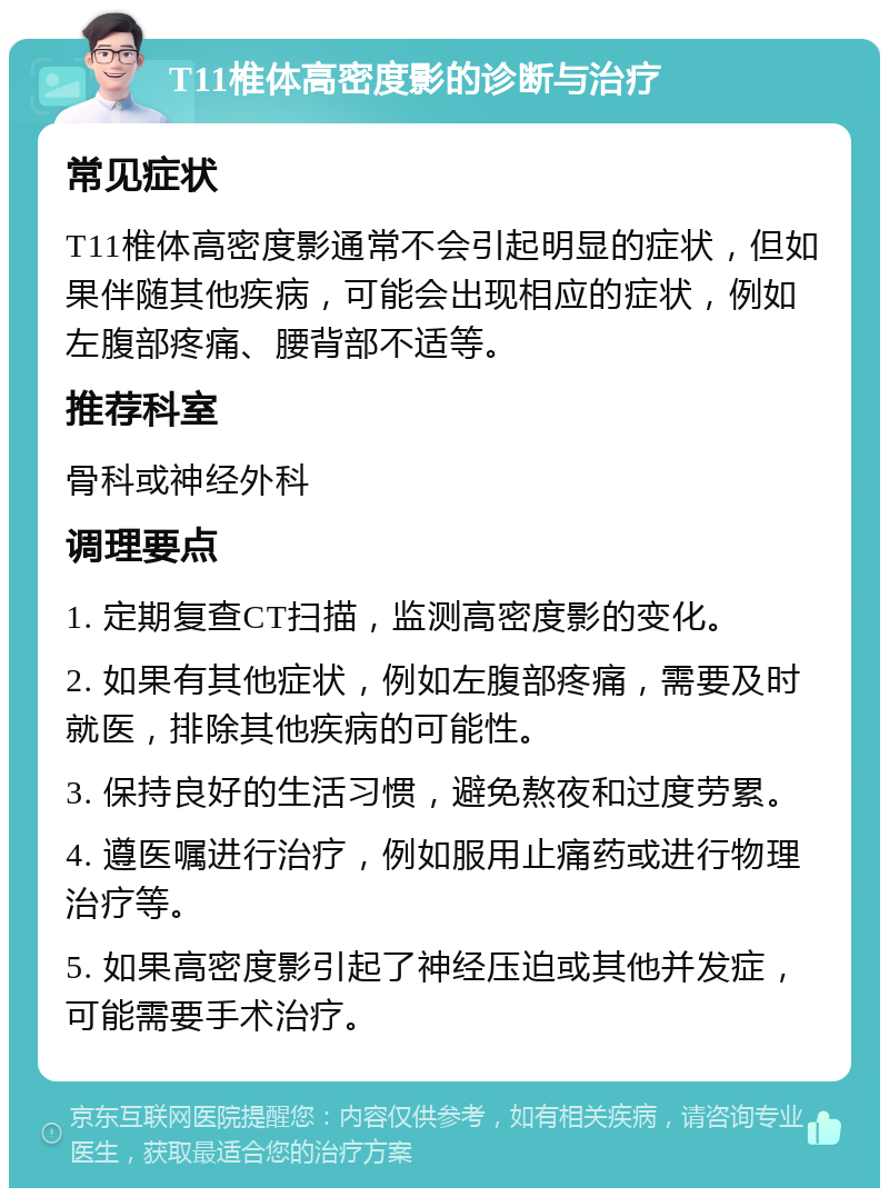 T11椎体高密度影的诊断与治疗 常见症状 T11椎体高密度影通常不会引起明显的症状，但如果伴随其他疾病，可能会出现相应的症状，例如左腹部疼痛、腰背部不适等。 推荐科室 骨科或神经外科 调理要点 1. 定期复查CT扫描，监测高密度影的变化。 2. 如果有其他症状，例如左腹部疼痛，需要及时就医，排除其他疾病的可能性。 3. 保持良好的生活习惯，避免熬夜和过度劳累。 4. 遵医嘱进行治疗，例如服用止痛药或进行物理治疗等。 5. 如果高密度影引起了神经压迫或其他并发症，可能需要手术治疗。