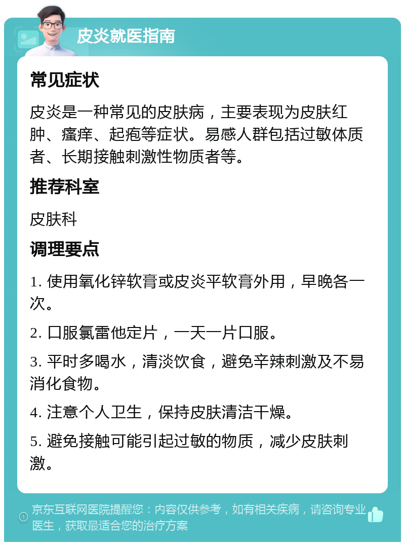 皮炎就医指南 常见症状 皮炎是一种常见的皮肤病，主要表现为皮肤红肿、瘙痒、起疱等症状。易感人群包括过敏体质者、长期接触刺激性物质者等。 推荐科室 皮肤科 调理要点 1. 使用氧化锌软膏或皮炎平软膏外用，早晚各一次。 2. 口服氯雷他定片，一天一片口服。 3. 平时多喝水，清淡饮食，避免辛辣刺激及不易消化食物。 4. 注意个人卫生，保持皮肤清洁干燥。 5. 避免接触可能引起过敏的物质，减少皮肤刺激。