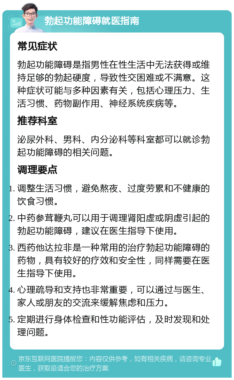 勃起功能障碍就医指南 常见症状 勃起功能障碍是指男性在性生活中无法获得或维持足够的勃起硬度，导致性交困难或不满意。这种症状可能与多种因素有关，包括心理压力、生活习惯、药物副作用、神经系统疾病等。 推荐科室 泌尿外科、男科、内分泌科等科室都可以就诊勃起功能障碍的相关问题。 调理要点 调整生活习惯，避免熬夜、过度劳累和不健康的饮食习惯。 中药参茸鞭丸可以用于调理肾阳虚或阴虚引起的勃起功能障碍，建议在医生指导下使用。 西药他达拉非是一种常用的治疗勃起功能障碍的药物，具有较好的疗效和安全性，同样需要在医生指导下使用。 心理疏导和支持也非常重要，可以通过与医生、家人或朋友的交流来缓解焦虑和压力。 定期进行身体检查和性功能评估，及时发现和处理问题。