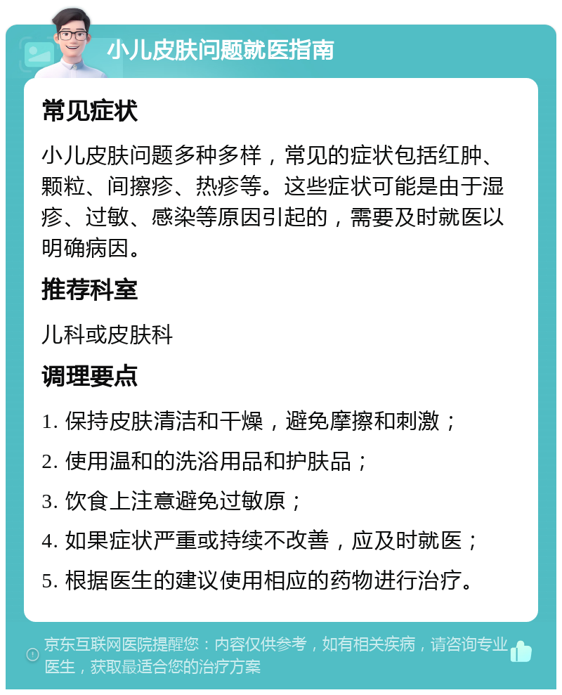 小儿皮肤问题就医指南 常见症状 小儿皮肤问题多种多样，常见的症状包括红肿、颗粒、间擦疹、热疹等。这些症状可能是由于湿疹、过敏、感染等原因引起的，需要及时就医以明确病因。 推荐科室 儿科或皮肤科 调理要点 1. 保持皮肤清洁和干燥，避免摩擦和刺激； 2. 使用温和的洗浴用品和护肤品； 3. 饮食上注意避免过敏原； 4. 如果症状严重或持续不改善，应及时就医； 5. 根据医生的建议使用相应的药物进行治疗。