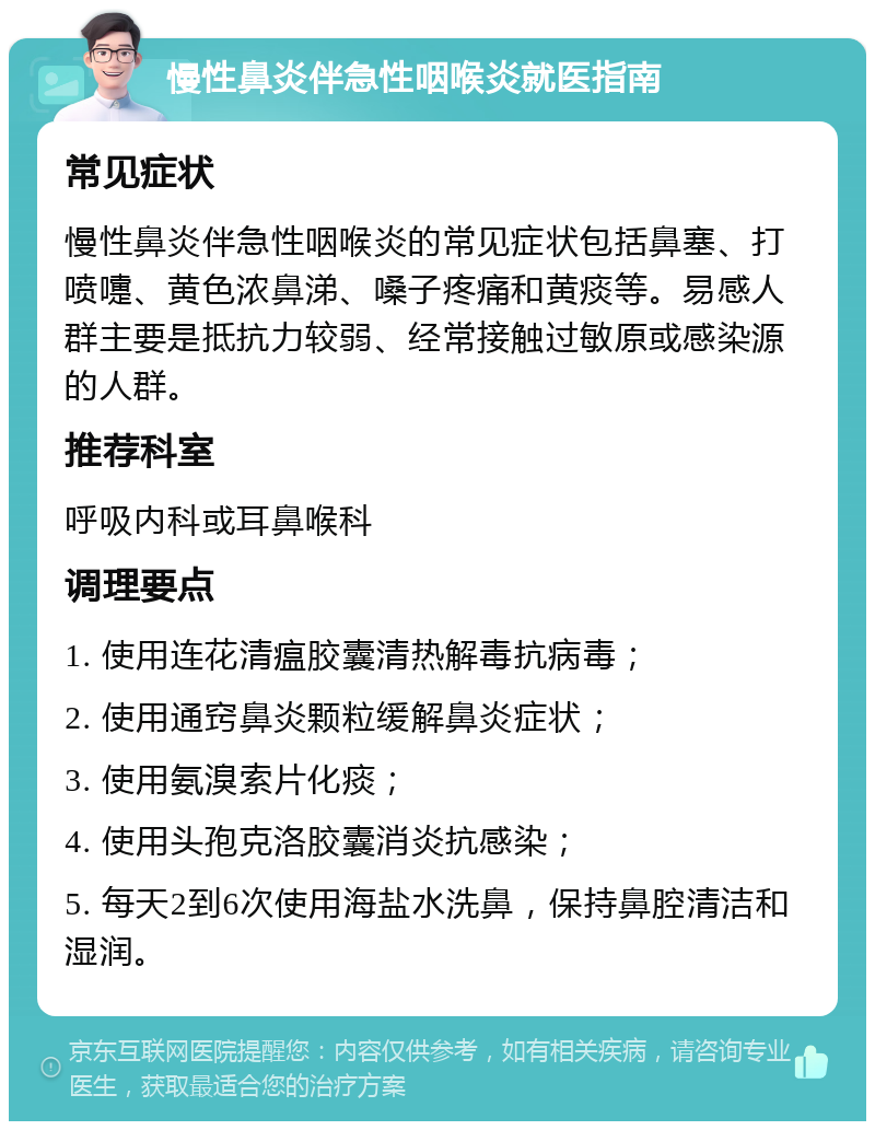 慢性鼻炎伴急性咽喉炎就医指南 常见症状 慢性鼻炎伴急性咽喉炎的常见症状包括鼻塞、打喷嚏、黄色浓鼻涕、嗓子疼痛和黄痰等。易感人群主要是抵抗力较弱、经常接触过敏原或感染源的人群。 推荐科室 呼吸内科或耳鼻喉科 调理要点 1. 使用连花清瘟胶囊清热解毒抗病毒； 2. 使用通窍鼻炎颗粒缓解鼻炎症状； 3. 使用氨溴索片化痰； 4. 使用头孢克洛胶囊消炎抗感染； 5. 每天2到6次使用海盐水洗鼻，保持鼻腔清洁和湿润。