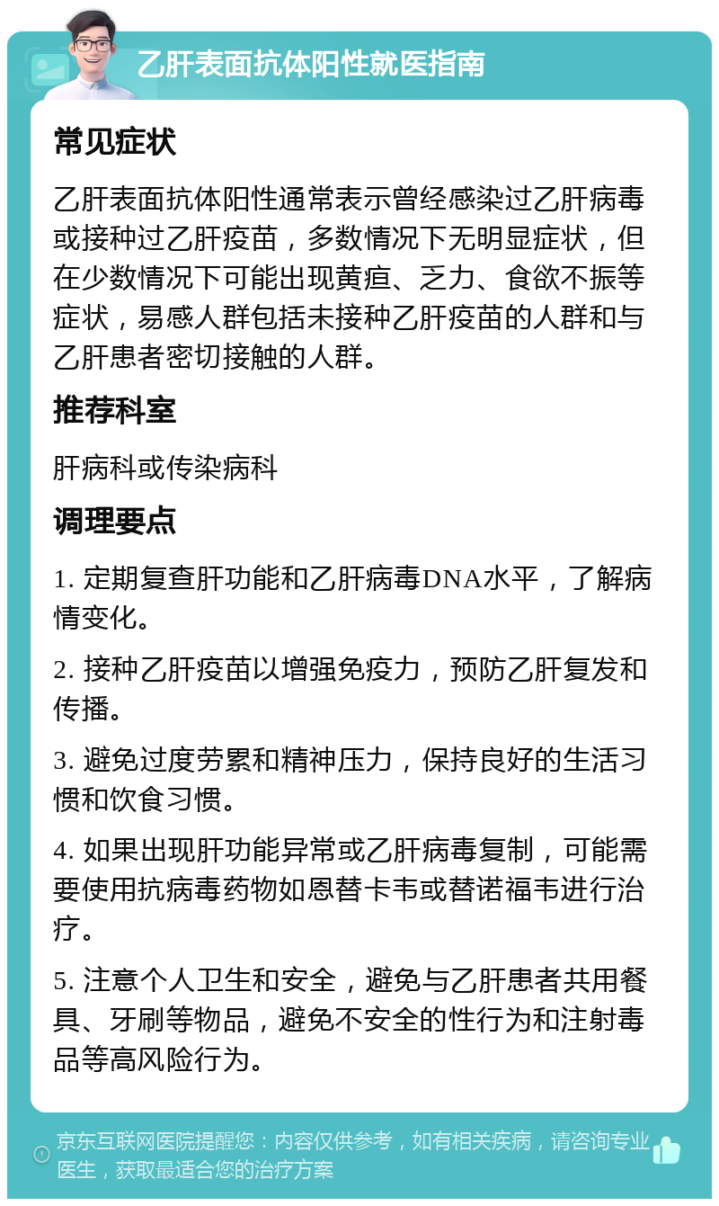 乙肝表面抗体阳性就医指南 常见症状 乙肝表面抗体阳性通常表示曾经感染过乙肝病毒或接种过乙肝疫苗，多数情况下无明显症状，但在少数情况下可能出现黄疸、乏力、食欲不振等症状，易感人群包括未接种乙肝疫苗的人群和与乙肝患者密切接触的人群。 推荐科室 肝病科或传染病科 调理要点 1. 定期复查肝功能和乙肝病毒DNA水平，了解病情变化。 2. 接种乙肝疫苗以增强免疫力，预防乙肝复发和传播。 3. 避免过度劳累和精神压力，保持良好的生活习惯和饮食习惯。 4. 如果出现肝功能异常或乙肝病毒复制，可能需要使用抗病毒药物如恩替卡韦或替诺福韦进行治疗。 5. 注意个人卫生和安全，避免与乙肝患者共用餐具、牙刷等物品，避免不安全的性行为和注射毒品等高风险行为。