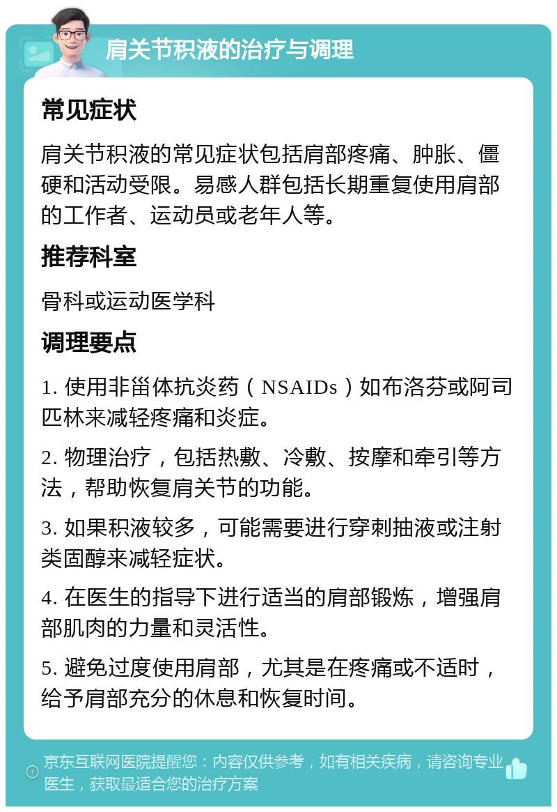 肩关节积液的治疗与调理 常见症状 肩关节积液的常见症状包括肩部疼痛、肿胀、僵硬和活动受限。易感人群包括长期重复使用肩部的工作者、运动员或老年人等。 推荐科室 骨科或运动医学科 调理要点 1. 使用非甾体抗炎药（NSAIDs）如布洛芬或阿司匹林来减轻疼痛和炎症。 2. 物理治疗，包括热敷、冷敷、按摩和牵引等方法，帮助恢复肩关节的功能。 3. 如果积液较多，可能需要进行穿刺抽液或注射类固醇来减轻症状。 4. 在医生的指导下进行适当的肩部锻炼，增强肩部肌肉的力量和灵活性。 5. 避免过度使用肩部，尤其是在疼痛或不适时，给予肩部充分的休息和恢复时间。