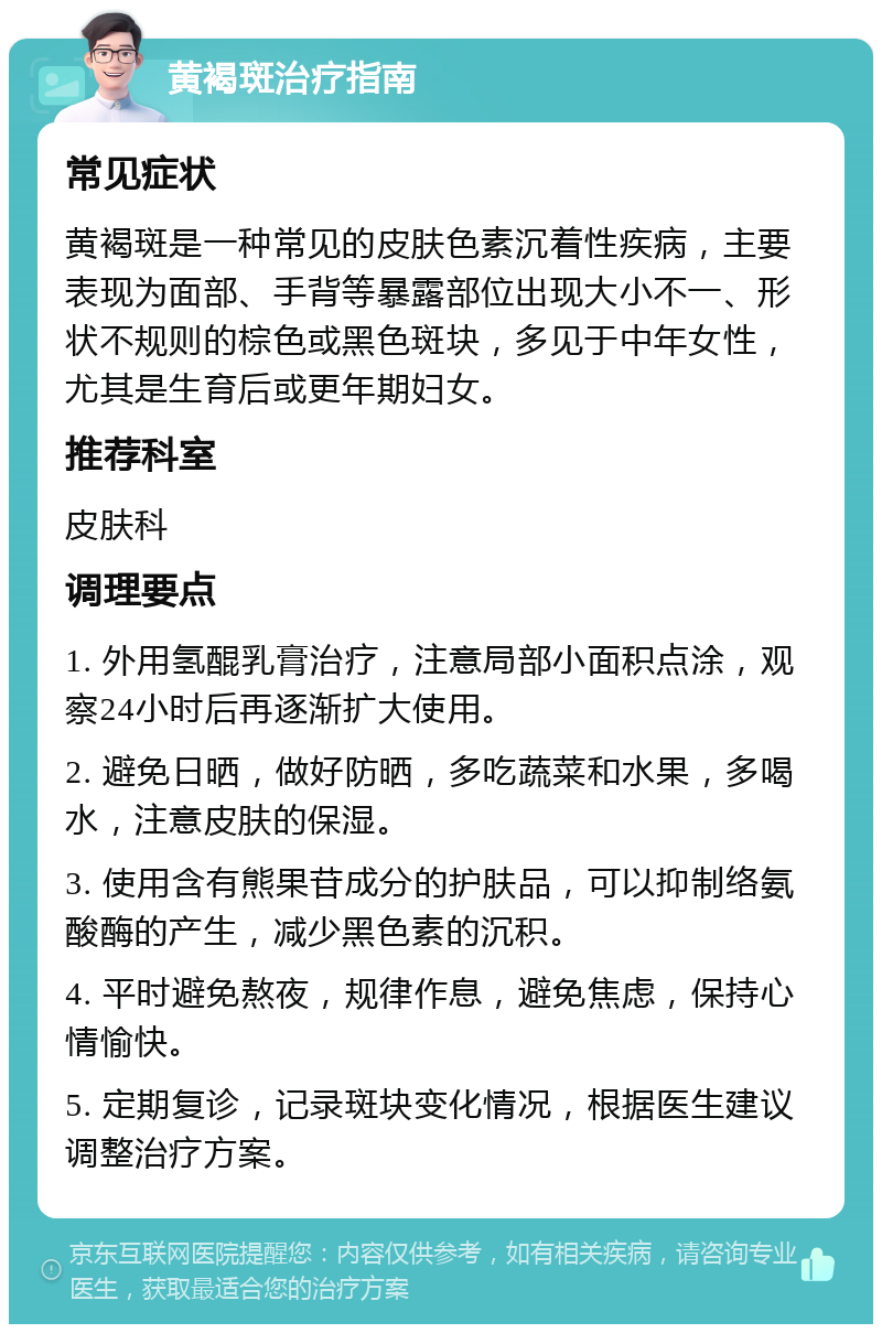 黄褐斑治疗指南 常见症状 黄褐斑是一种常见的皮肤色素沉着性疾病，主要表现为面部、手背等暴露部位出现大小不一、形状不规则的棕色或黑色斑块，多见于中年女性，尤其是生育后或更年期妇女。 推荐科室 皮肤科 调理要点 1. 外用氢醌乳膏治疗，注意局部小面积点涂，观察24小时后再逐渐扩大使用。 2. 避免日晒，做好防晒，多吃蔬菜和水果，多喝水，注意皮肤的保湿。 3. 使用含有熊果苷成分的护肤品，可以抑制络氨酸酶的产生，减少黑色素的沉积。 4. 平时避免熬夜，规律作息，避免焦虑，保持心情愉快。 5. 定期复诊，记录斑块变化情况，根据医生建议调整治疗方案。