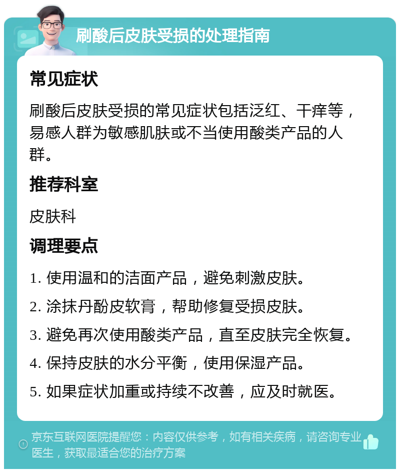 刷酸后皮肤受损的处理指南 常见症状 刷酸后皮肤受损的常见症状包括泛红、干痒等，易感人群为敏感肌肤或不当使用酸类产品的人群。 推荐科室 皮肤科 调理要点 1. 使用温和的洁面产品，避免刺激皮肤。 2. 涂抹丹酚皮软膏，帮助修复受损皮肤。 3. 避免再次使用酸类产品，直至皮肤完全恢复。 4. 保持皮肤的水分平衡，使用保湿产品。 5. 如果症状加重或持续不改善，应及时就医。