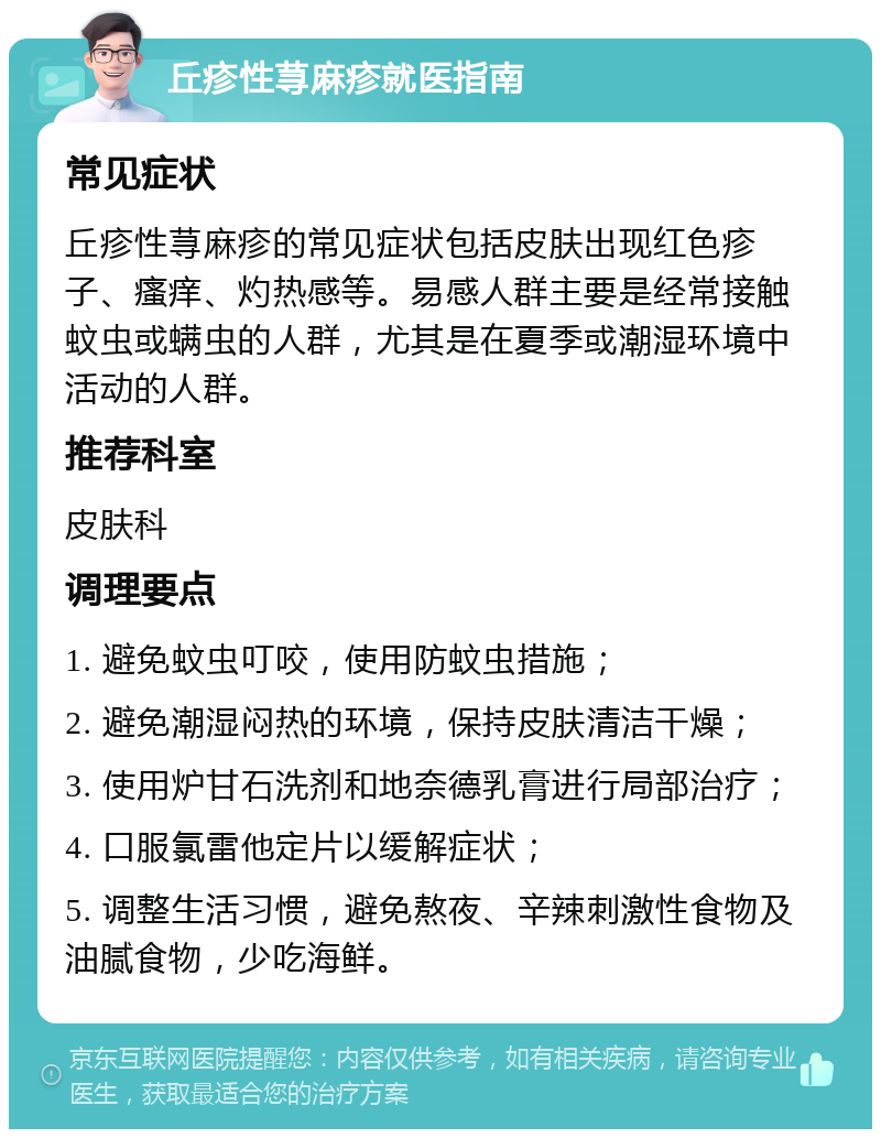 丘疹性荨麻疹就医指南 常见症状 丘疹性荨麻疹的常见症状包括皮肤出现红色疹子、瘙痒、灼热感等。易感人群主要是经常接触蚊虫或螨虫的人群，尤其是在夏季或潮湿环境中活动的人群。 推荐科室 皮肤科 调理要点 1. 避免蚊虫叮咬，使用防蚊虫措施； 2. 避免潮湿闷热的环境，保持皮肤清洁干燥； 3. 使用炉甘石洗剂和地奈德乳膏进行局部治疗； 4. 口服氯雷他定片以缓解症状； 5. 调整生活习惯，避免熬夜、辛辣刺激性食物及油腻食物，少吃海鲜。