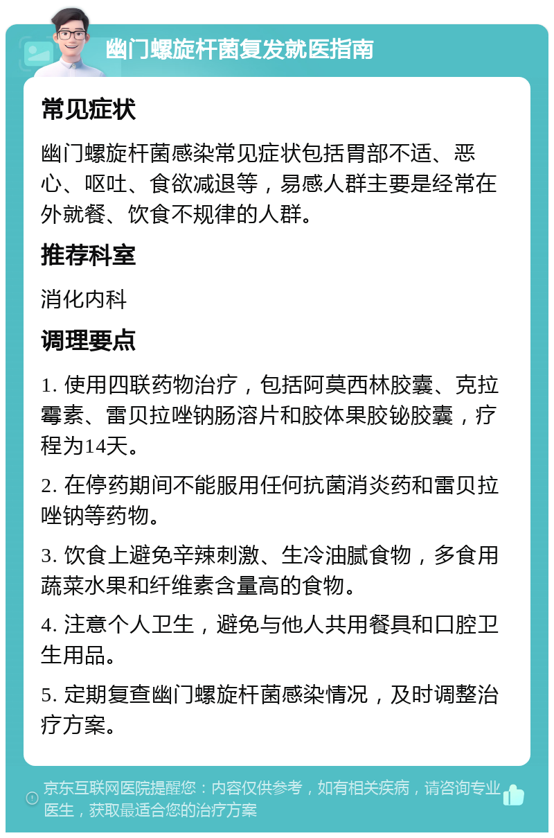 幽门螺旋杆菌复发就医指南 常见症状 幽门螺旋杆菌感染常见症状包括胃部不适、恶心、呕吐、食欲减退等，易感人群主要是经常在外就餐、饮食不规律的人群。 推荐科室 消化内科 调理要点 1. 使用四联药物治疗，包括阿莫西林胶囊、克拉霉素、雷贝拉唑钠肠溶片和胶体果胶铋胶囊，疗程为14天。 2. 在停药期间不能服用任何抗菌消炎药和雷贝拉唑钠等药物。 3. 饮食上避免辛辣刺激、生冷油腻食物，多食用蔬菜水果和纤维素含量高的食物。 4. 注意个人卫生，避免与他人共用餐具和口腔卫生用品。 5. 定期复查幽门螺旋杆菌感染情况，及时调整治疗方案。