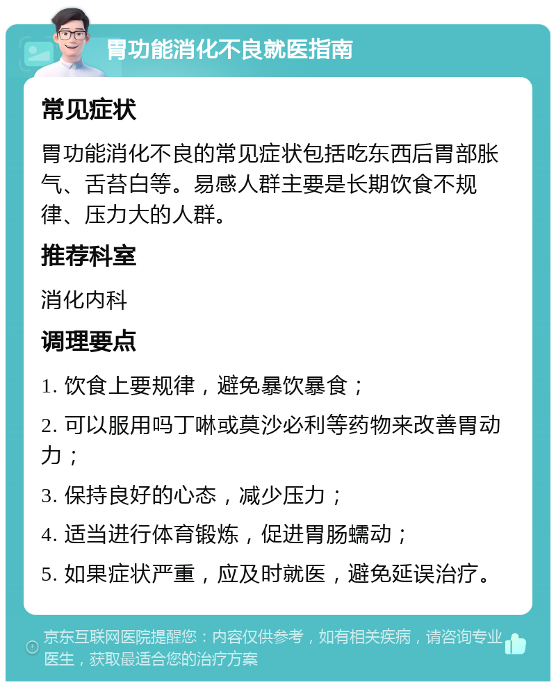 胃功能消化不良就医指南 常见症状 胃功能消化不良的常见症状包括吃东西后胃部胀气、舌苔白等。易感人群主要是长期饮食不规律、压力大的人群。 推荐科室 消化内科 调理要点 1. 饮食上要规律，避免暴饮暴食； 2. 可以服用吗丁啉或莫沙必利等药物来改善胃动力； 3. 保持良好的心态，减少压力； 4. 适当进行体育锻炼，促进胃肠蠕动； 5. 如果症状严重，应及时就医，避免延误治疗。