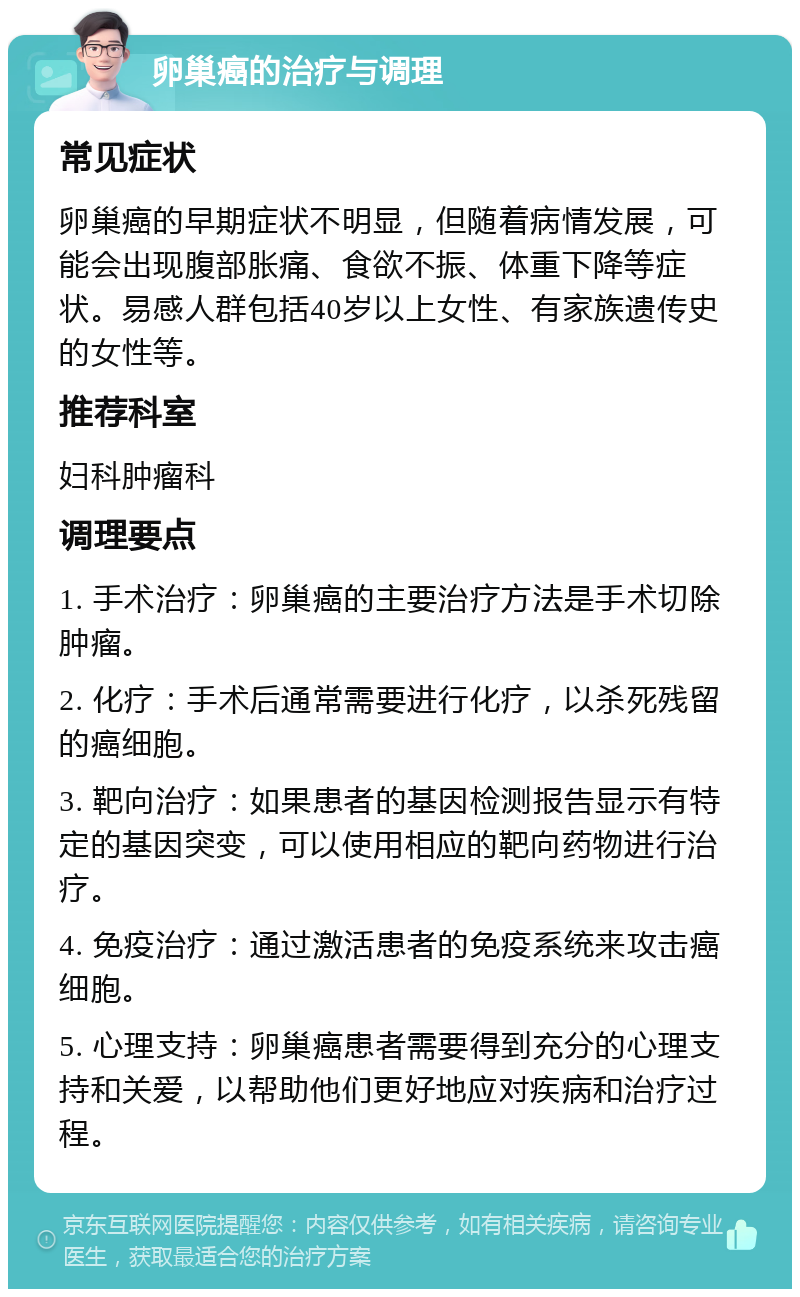 卵巢癌的治疗与调理 常见症状 卵巢癌的早期症状不明显，但随着病情发展，可能会出现腹部胀痛、食欲不振、体重下降等症状。易感人群包括40岁以上女性、有家族遗传史的女性等。 推荐科室 妇科肿瘤科 调理要点 1. 手术治疗：卵巢癌的主要治疗方法是手术切除肿瘤。 2. 化疗：手术后通常需要进行化疗，以杀死残留的癌细胞。 3. 靶向治疗：如果患者的基因检测报告显示有特定的基因突变，可以使用相应的靶向药物进行治疗。 4. 免疫治疗：通过激活患者的免疫系统来攻击癌细胞。 5. 心理支持：卵巢癌患者需要得到充分的心理支持和关爱，以帮助他们更好地应对疾病和治疗过程。