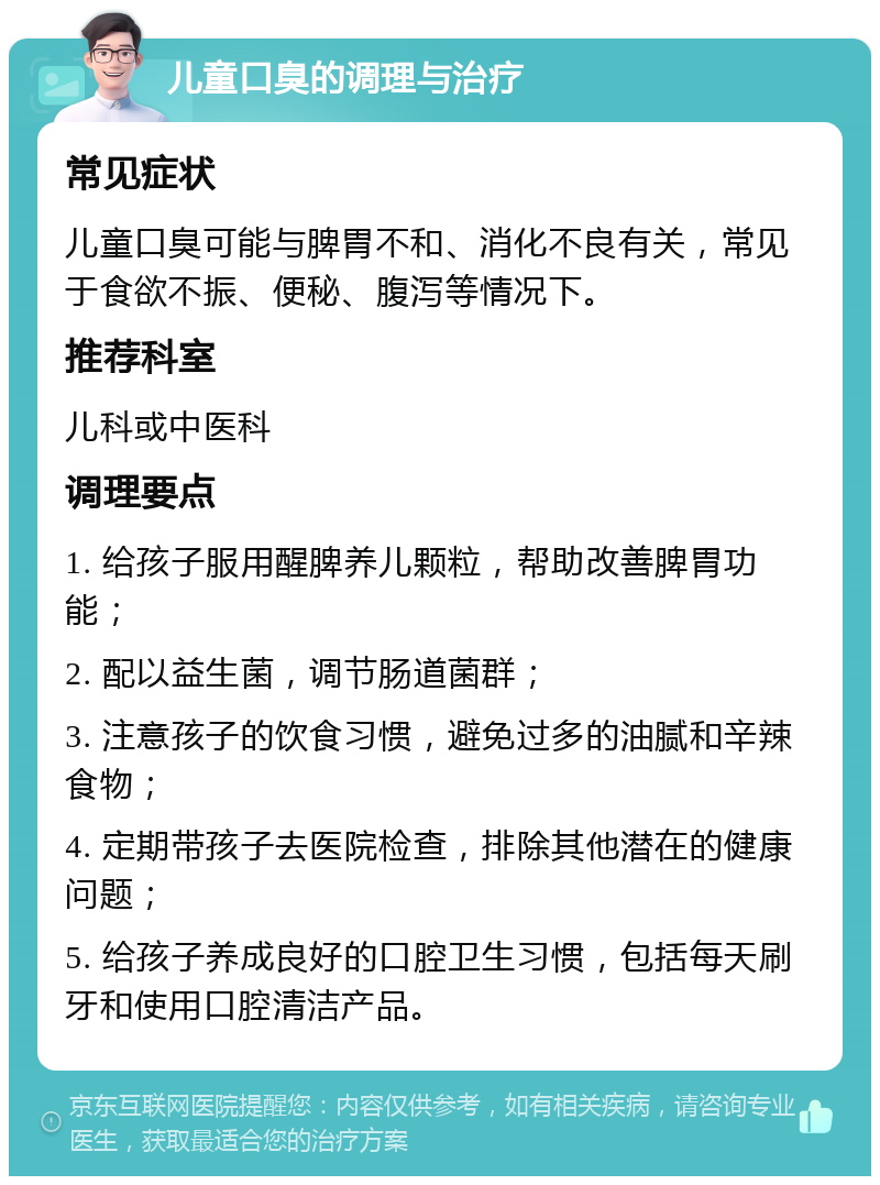 儿童口臭的调理与治疗 常见症状 儿童口臭可能与脾胃不和、消化不良有关，常见于食欲不振、便秘、腹泻等情况下。 推荐科室 儿科或中医科 调理要点 1. 给孩子服用醒脾养儿颗粒，帮助改善脾胃功能； 2. 配以益生菌，调节肠道菌群； 3. 注意孩子的饮食习惯，避免过多的油腻和辛辣食物； 4. 定期带孩子去医院检查，排除其他潜在的健康问题； 5. 给孩子养成良好的口腔卫生习惯，包括每天刷牙和使用口腔清洁产品。